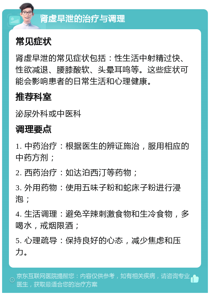 肾虚早泄的治疗与调理 常见症状 肾虚早泄的常见症状包括：性生活中射精过快、性欲减退、腰膝酸软、头晕耳鸣等。这些症状可能会影响患者的日常生活和心理健康。 推荐科室 泌尿外科或中医科 调理要点 1. 中药治疗：根据医生的辨证施治，服用相应的中药方剂； 2. 西药治疗：如达泊西汀等药物； 3. 外用药物：使用五味子粉和蛇床子粉进行浸泡； 4. 生活调理：避免辛辣刺激食物和生冷食物，多喝水，戒烟限酒； 5. 心理疏导：保持良好的心态，减少焦虑和压力。