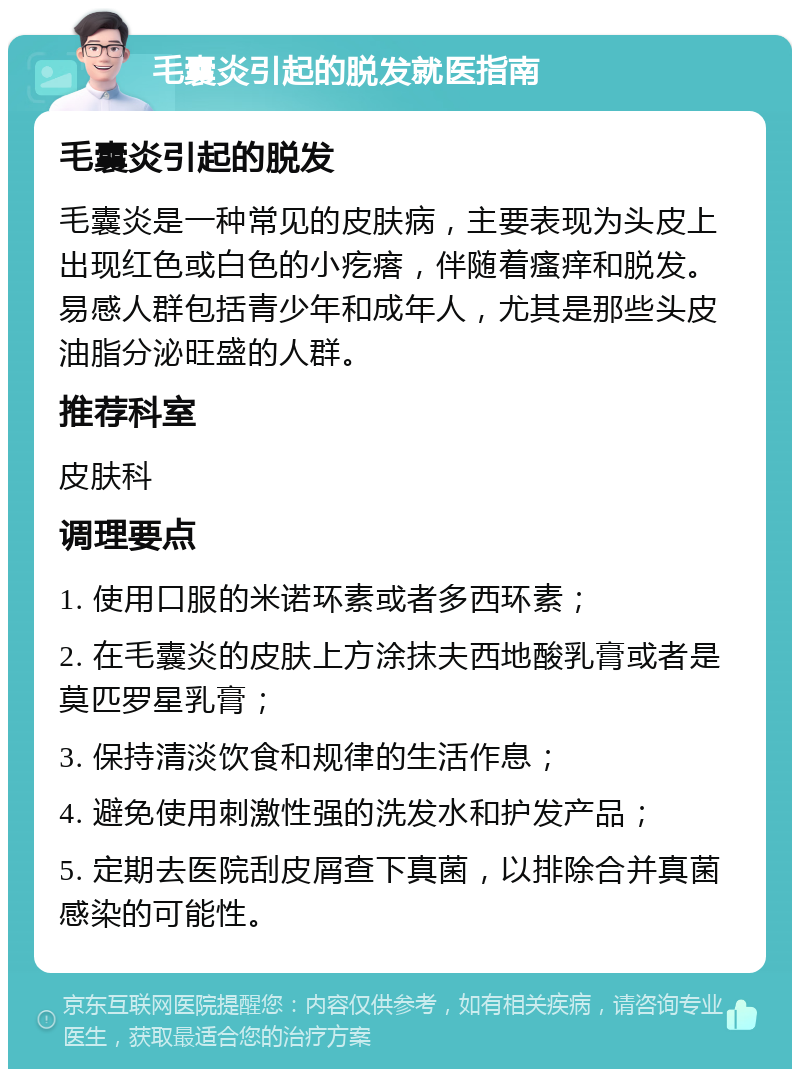 毛囊炎引起的脱发就医指南 毛囊炎引起的脱发 毛囊炎是一种常见的皮肤病，主要表现为头皮上出现红色或白色的小疙瘩，伴随着瘙痒和脱发。易感人群包括青少年和成年人，尤其是那些头皮油脂分泌旺盛的人群。 推荐科室 皮肤科 调理要点 1. 使用口服的米诺环素或者多西环素； 2. 在毛囊炎的皮肤上方涂抹夫西地酸乳膏或者是莫匹罗星乳膏； 3. 保持清淡饮食和规律的生活作息； 4. 避免使用刺激性强的洗发水和护发产品； 5. 定期去医院刮皮屑查下真菌，以排除合并真菌感染的可能性。