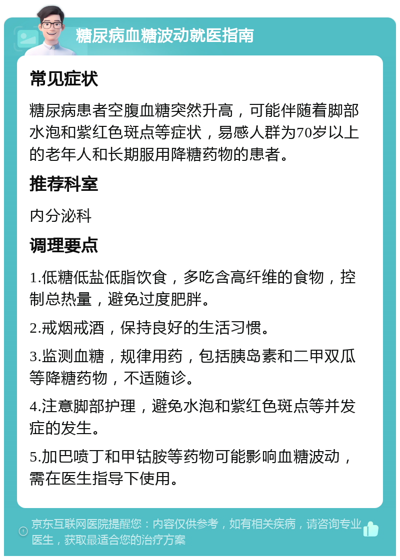 糖尿病血糖波动就医指南 常见症状 糖尿病患者空腹血糖突然升高，可能伴随着脚部水泡和紫红色斑点等症状，易感人群为70岁以上的老年人和长期服用降糖药物的患者。 推荐科室 内分泌科 调理要点 1.低糖低盐低脂饮食，多吃含高纤维的食物，控制总热量，避免过度肥胖。 2.戒烟戒酒，保持良好的生活习惯。 3.监测血糖，规律用药，包括胰岛素和二甲双瓜等降糖药物，不适随诊。 4.注意脚部护理，避免水泡和紫红色斑点等并发症的发生。 5.加巴喷丁和甲钴胺等药物可能影响血糖波动，需在医生指导下使用。