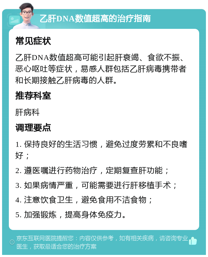 乙肝DNA数值超高的治疗指南 常见症状 乙肝DNA数值超高可能引起肝衰竭、食欲不振、恶心呕吐等症状，易感人群包括乙肝病毒携带者和长期接触乙肝病毒的人群。 推荐科室 肝病科 调理要点 1. 保持良好的生活习惯，避免过度劳累和不良嗜好； 2. 遵医嘱进行药物治疗，定期复查肝功能； 3. 如果病情严重，可能需要进行肝移植手术； 4. 注意饮食卫生，避免食用不洁食物； 5. 加强锻炼，提高身体免疫力。