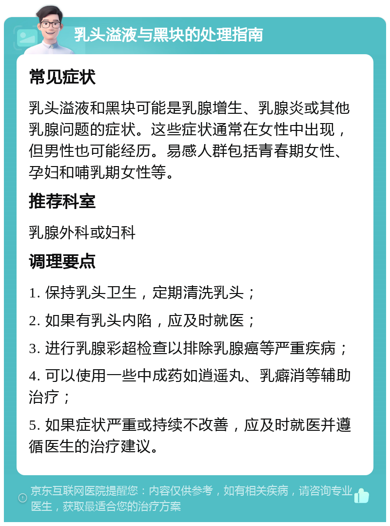 乳头溢液与黑块的处理指南 常见症状 乳头溢液和黑块可能是乳腺增生、乳腺炎或其他乳腺问题的症状。这些症状通常在女性中出现，但男性也可能经历。易感人群包括青春期女性、孕妇和哺乳期女性等。 推荐科室 乳腺外科或妇科 调理要点 1. 保持乳头卫生，定期清洗乳头； 2. 如果有乳头内陷，应及时就医； 3. 进行乳腺彩超检查以排除乳腺癌等严重疾病； 4. 可以使用一些中成药如逍遥丸、乳癖消等辅助治疗； 5. 如果症状严重或持续不改善，应及时就医并遵循医生的治疗建议。