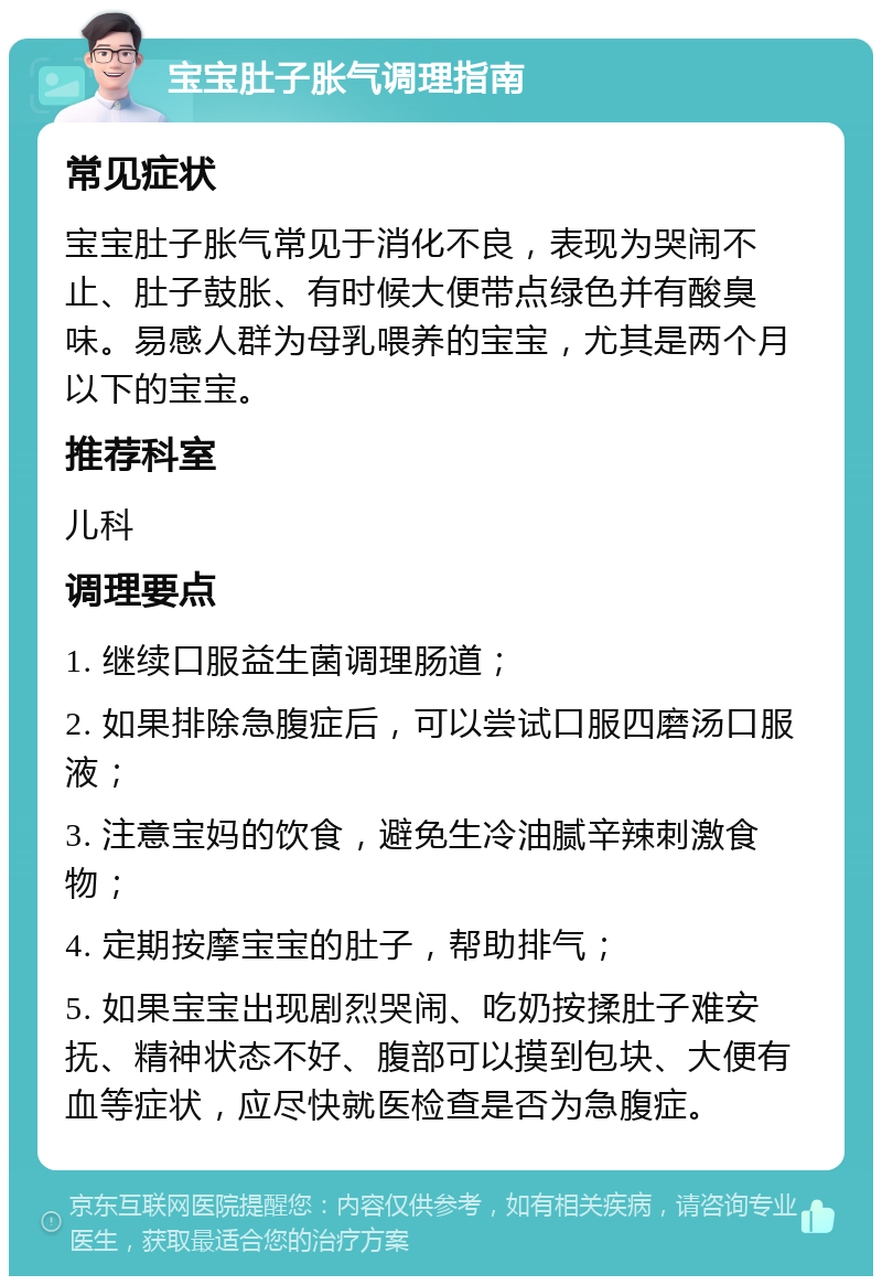 宝宝肚子胀气调理指南 常见症状 宝宝肚子胀气常见于消化不良，表现为哭闹不止、肚子鼓胀、有时候大便带点绿色并有酸臭味。易感人群为母乳喂养的宝宝，尤其是两个月以下的宝宝。 推荐科室 儿科 调理要点 1. 继续口服益生菌调理肠道； 2. 如果排除急腹症后，可以尝试口服四磨汤口服液； 3. 注意宝妈的饮食，避免生冷油腻辛辣刺激食物； 4. 定期按摩宝宝的肚子，帮助排气； 5. 如果宝宝出现剧烈哭闹、吃奶按揉肚子难安抚、精神状态不好、腹部可以摸到包块、大便有血等症状，应尽快就医检查是否为急腹症。