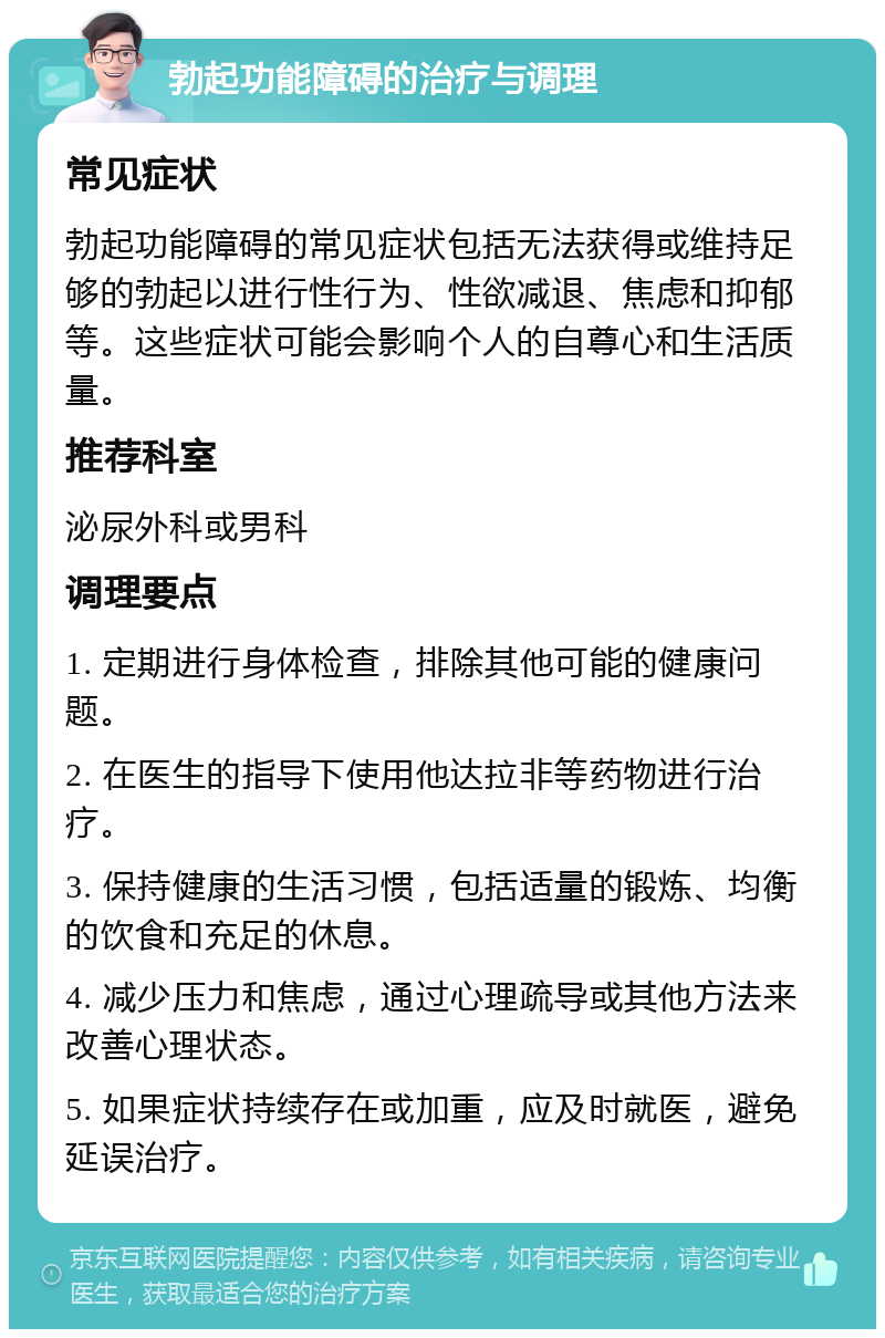 勃起功能障碍的治疗与调理 常见症状 勃起功能障碍的常见症状包括无法获得或维持足够的勃起以进行性行为、性欲减退、焦虑和抑郁等。这些症状可能会影响个人的自尊心和生活质量。 推荐科室 泌尿外科或男科 调理要点 1. 定期进行身体检查，排除其他可能的健康问题。 2. 在医生的指导下使用他达拉非等药物进行治疗。 3. 保持健康的生活习惯，包括适量的锻炼、均衡的饮食和充足的休息。 4. 减少压力和焦虑，通过心理疏导或其他方法来改善心理状态。 5. 如果症状持续存在或加重，应及时就医，避免延误治疗。