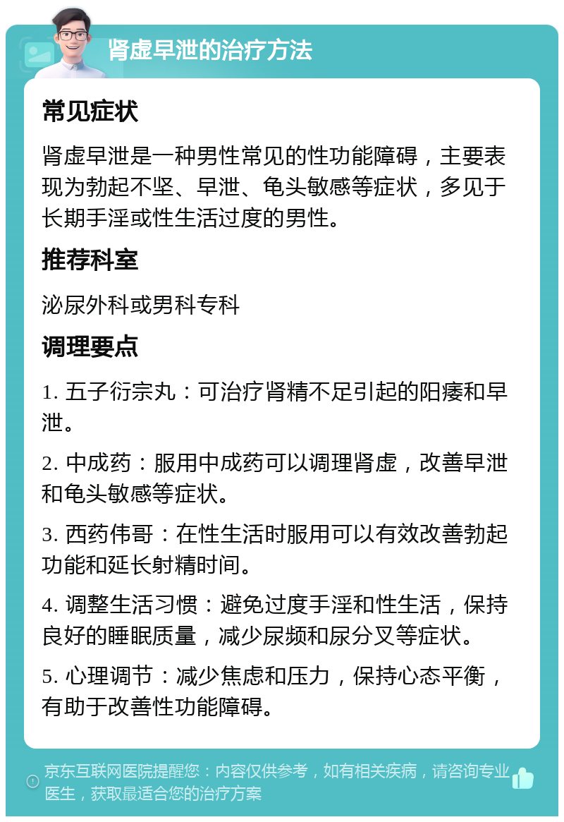 肾虚早泄的治疗方法 常见症状 肾虚早泄是一种男性常见的性功能障碍，主要表现为勃起不坚、早泄、龟头敏感等症状，多见于长期手淫或性生活过度的男性。 推荐科室 泌尿外科或男科专科 调理要点 1. 五子衍宗丸：可治疗肾精不足引起的阳痿和早泄。 2. 中成药：服用中成药可以调理肾虚，改善早泄和龟头敏感等症状。 3. 西药伟哥：在性生活时服用可以有效改善勃起功能和延长射精时间。 4. 调整生活习惯：避免过度手淫和性生活，保持良好的睡眠质量，减少尿频和尿分叉等症状。 5. 心理调节：减少焦虑和压力，保持心态平衡，有助于改善性功能障碍。