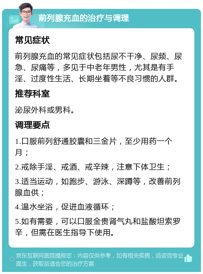 前列腺充血的治疗与调理 常见症状 前列腺充血的常见症状包括尿不干净、尿频、尿急、尿痛等，多见于中老年男性，尤其是有手淫、过度性生活、长期坐着等不良习惯的人群。 推荐科室 泌尿外科或男科。 调理要点 1.口服前列舒通胶囊和三金片，至少用药一个月； 2.戒除手淫、戒酒、戒辛辣，注意下体卫生； 3.适当运动，如跑步、游泳、深蹲等，改善前列腺血供； 4.温水坐浴，促进血液循环； 5.如有需要，可以口服金贵肾气丸和盐酸坦索罗辛，但需在医生指导下使用。