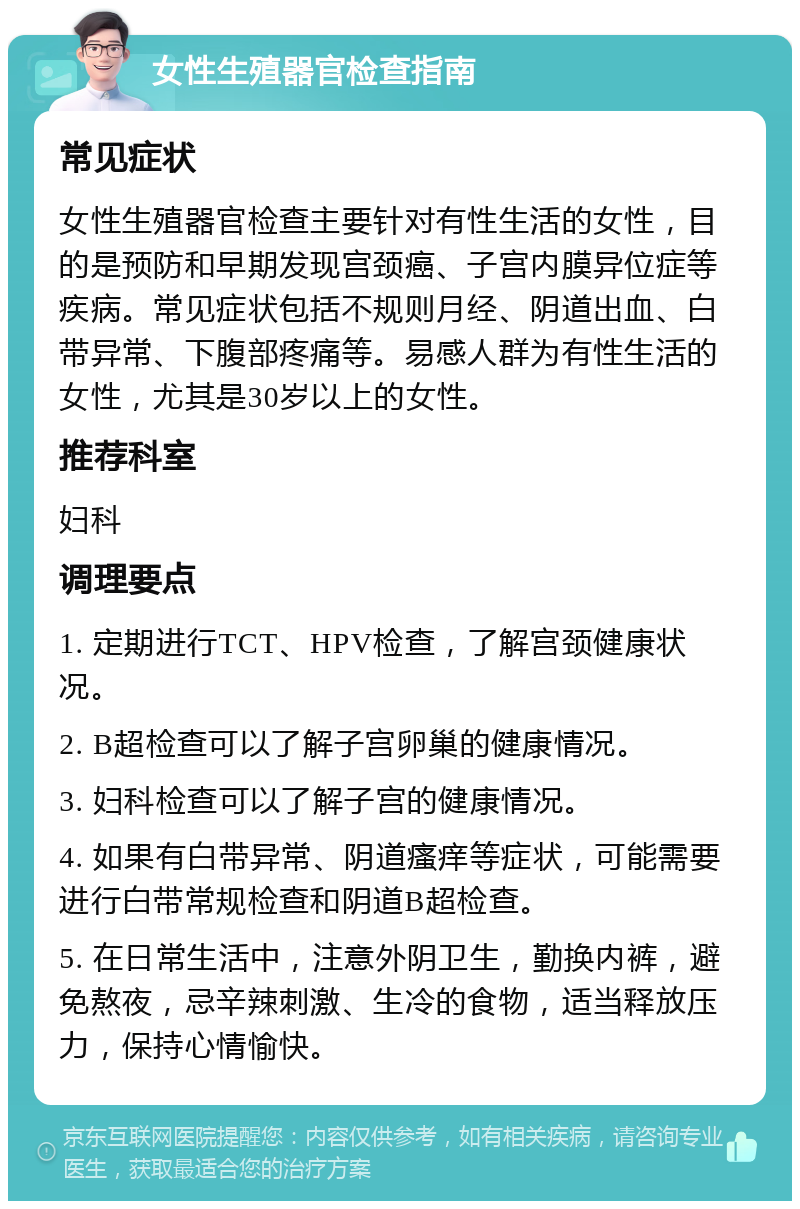 女性生殖器官检查指南 常见症状 女性生殖器官检查主要针对有性生活的女性，目的是预防和早期发现宫颈癌、子宫内膜异位症等疾病。常见症状包括不规则月经、阴道出血、白带异常、下腹部疼痛等。易感人群为有性生活的女性，尤其是30岁以上的女性。 推荐科室 妇科 调理要点 1. 定期进行TCT、HPV检查，了解宫颈健康状况。 2. B超检查可以了解子宫卵巢的健康情况。 3. 妇科检查可以了解子宫的健康情况。 4. 如果有白带异常、阴道瘙痒等症状，可能需要进行白带常规检查和阴道B超检查。 5. 在日常生活中，注意外阴卫生，勤换内裤，避免熬夜，忌辛辣刺激、生冷的食物，适当释放压力，保持心情愉快。