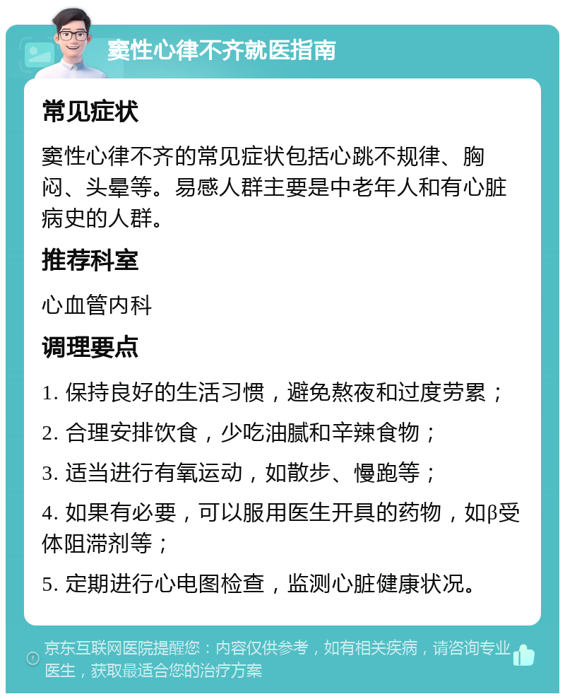 窦性心律不齐就医指南 常见症状 窦性心律不齐的常见症状包括心跳不规律、胸闷、头晕等。易感人群主要是中老年人和有心脏病史的人群。 推荐科室 心血管内科 调理要点 1. 保持良好的生活习惯，避免熬夜和过度劳累； 2. 合理安排饮食，少吃油腻和辛辣食物； 3. 适当进行有氧运动，如散步、慢跑等； 4. 如果有必要，可以服用医生开具的药物，如β受体阻滞剂等； 5. 定期进行心电图检查，监测心脏健康状况。