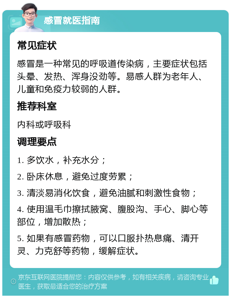 感冒就医指南 常见症状 感冒是一种常见的呼吸道传染病，主要症状包括头晕、发热、浑身没劲等。易感人群为老年人、儿童和免疫力较弱的人群。 推荐科室 内科或呼吸科 调理要点 1. 多饮水，补充水分； 2. 卧床休息，避免过度劳累； 3. 清淡易消化饮食，避免油腻和刺激性食物； 4. 使用温毛巾擦拭腋窝、腹股沟、手心、脚心等部位，增加散热； 5. 如果有感冒药物，可以口服扑热息痛、清开灵、力克舒等药物，缓解症状。