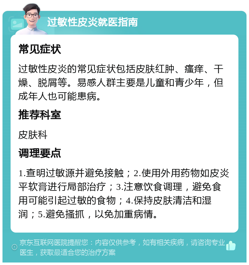 过敏性皮炎就医指南 常见症状 过敏性皮炎的常见症状包括皮肤红肿、瘙痒、干燥、脱屑等。易感人群主要是儿童和青少年，但成年人也可能患病。 推荐科室 皮肤科 调理要点 1.查明过敏源并避免接触；2.使用外用药物如皮炎平软膏进行局部治疗；3.注意饮食调理，避免食用可能引起过敏的食物；4.保持皮肤清洁和湿润；5.避免搔抓，以免加重病情。