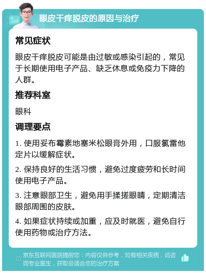 眼皮干痒脱皮的原因与治疗 常见症状 眼皮干痒脱皮可能是由过敏或感染引起的，常见于长期使用电子产品、缺乏休息或免疫力下降的人群。 推荐科室 眼科 调理要点 1. 使用妥布霉素地塞米松眼膏外用，口服氯雷他定片以缓解症状。 2. 保持良好的生活习惯，避免过度疲劳和长时间使用电子产品。 3. 注意眼部卫生，避免用手揉搓眼睛，定期清洁眼部周围的皮肤。 4. 如果症状持续或加重，应及时就医，避免自行使用药物或治疗方法。