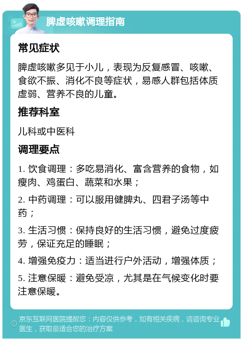 脾虚咳嗽调理指南 常见症状 脾虚咳嗽多见于小儿，表现为反复感冒、咳嗽、食欲不振、消化不良等症状，易感人群包括体质虚弱、营养不良的儿童。 推荐科室 儿科或中医科 调理要点 1. 饮食调理：多吃易消化、富含营养的食物，如瘦肉、鸡蛋白、蔬菜和水果； 2. 中药调理：可以服用健脾丸、四君子汤等中药； 3. 生活习惯：保持良好的生活习惯，避免过度疲劳，保证充足的睡眠； 4. 增强免疫力：适当进行户外活动，增强体质； 5. 注意保暖：避免受凉，尤其是在气候变化时要注意保暖。