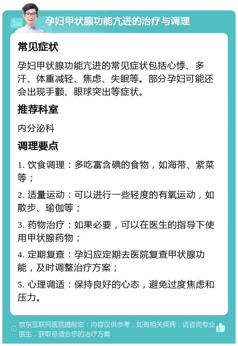 孕妇甲状腺功能亢进的治疗与调理 常见症状 孕妇甲状腺功能亢进的常见症状包括心悸、多汗、体重减轻、焦虑、失眠等。部分孕妇可能还会出现手颤、眼球突出等症状。 推荐科室 内分泌科 调理要点 1. 饮食调理：多吃富含碘的食物，如海带、紫菜等； 2. 适量运动：可以进行一些轻度的有氧运动，如散步、瑜伽等； 3. 药物治疗：如果必要，可以在医生的指导下使用甲状腺药物； 4. 定期复查：孕妇应定期去医院复查甲状腺功能，及时调整治疗方案； 5. 心理调适：保持良好的心态，避免过度焦虑和压力。