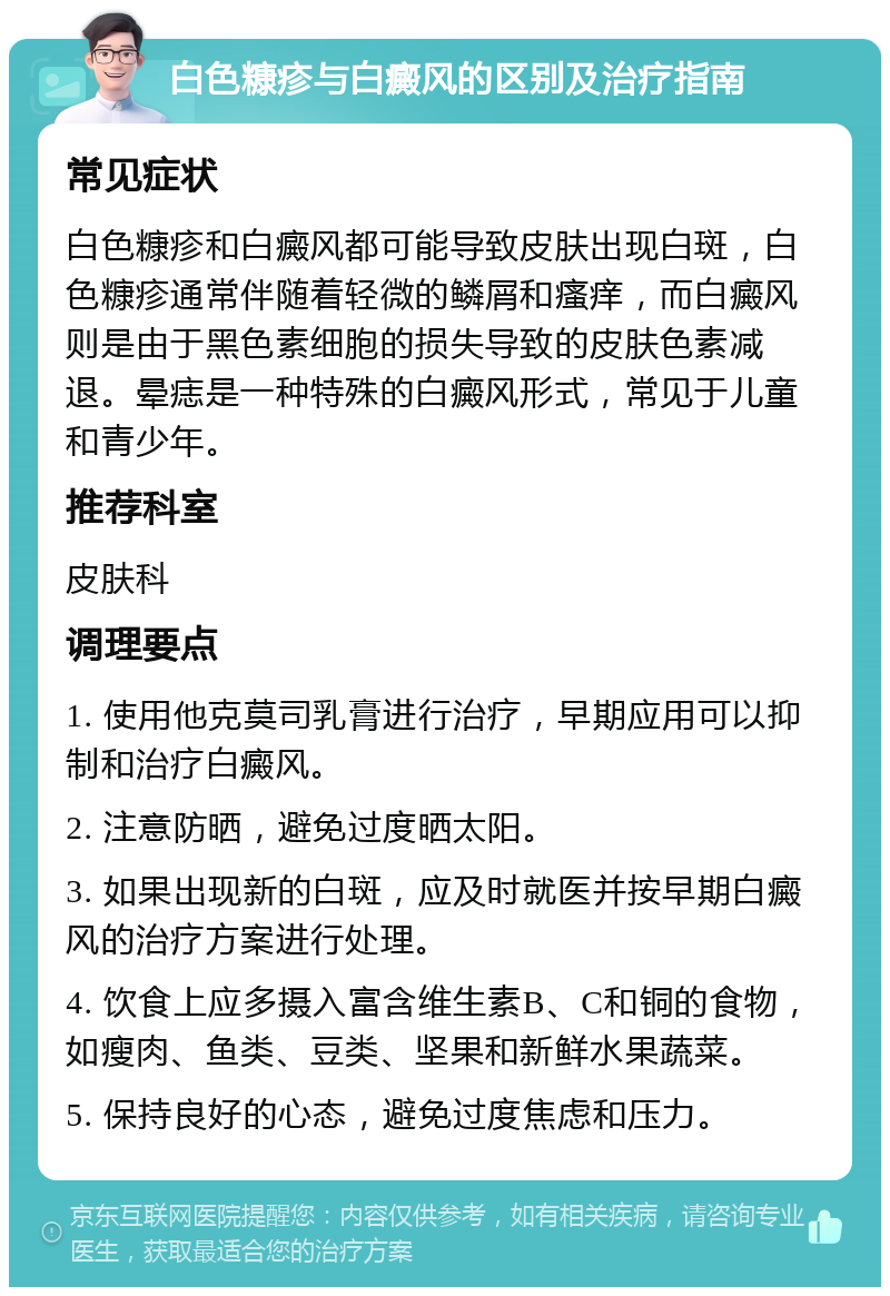 白色糠疹与白癜风的区别及治疗指南 常见症状 白色糠疹和白癜风都可能导致皮肤出现白斑，白色糠疹通常伴随着轻微的鳞屑和瘙痒，而白癜风则是由于黑色素细胞的损失导致的皮肤色素减退。晕痣是一种特殊的白癜风形式，常见于儿童和青少年。 推荐科室 皮肤科 调理要点 1. 使用他克莫司乳膏进行治疗，早期应用可以抑制和治疗白癜风。 2. 注意防晒，避免过度晒太阳。 3. 如果出现新的白斑，应及时就医并按早期白癜风的治疗方案进行处理。 4. 饮食上应多摄入富含维生素B、C和铜的食物，如瘦肉、鱼类、豆类、坚果和新鲜水果蔬菜。 5. 保持良好的心态，避免过度焦虑和压力。