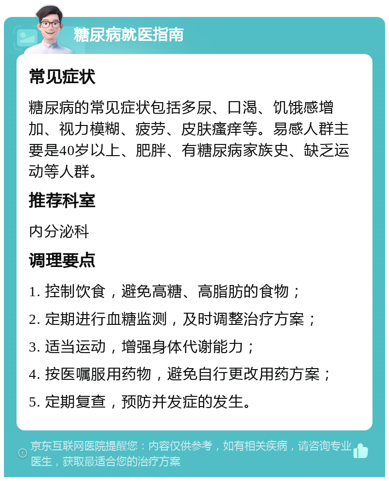 糖尿病就医指南 常见症状 糖尿病的常见症状包括多尿、口渴、饥饿感增加、视力模糊、疲劳、皮肤瘙痒等。易感人群主要是40岁以上、肥胖、有糖尿病家族史、缺乏运动等人群。 推荐科室 内分泌科 调理要点 1. 控制饮食，避免高糖、高脂肪的食物； 2. 定期进行血糖监测，及时调整治疗方案； 3. 适当运动，增强身体代谢能力； 4. 按医嘱服用药物，避免自行更改用药方案； 5. 定期复查，预防并发症的发生。