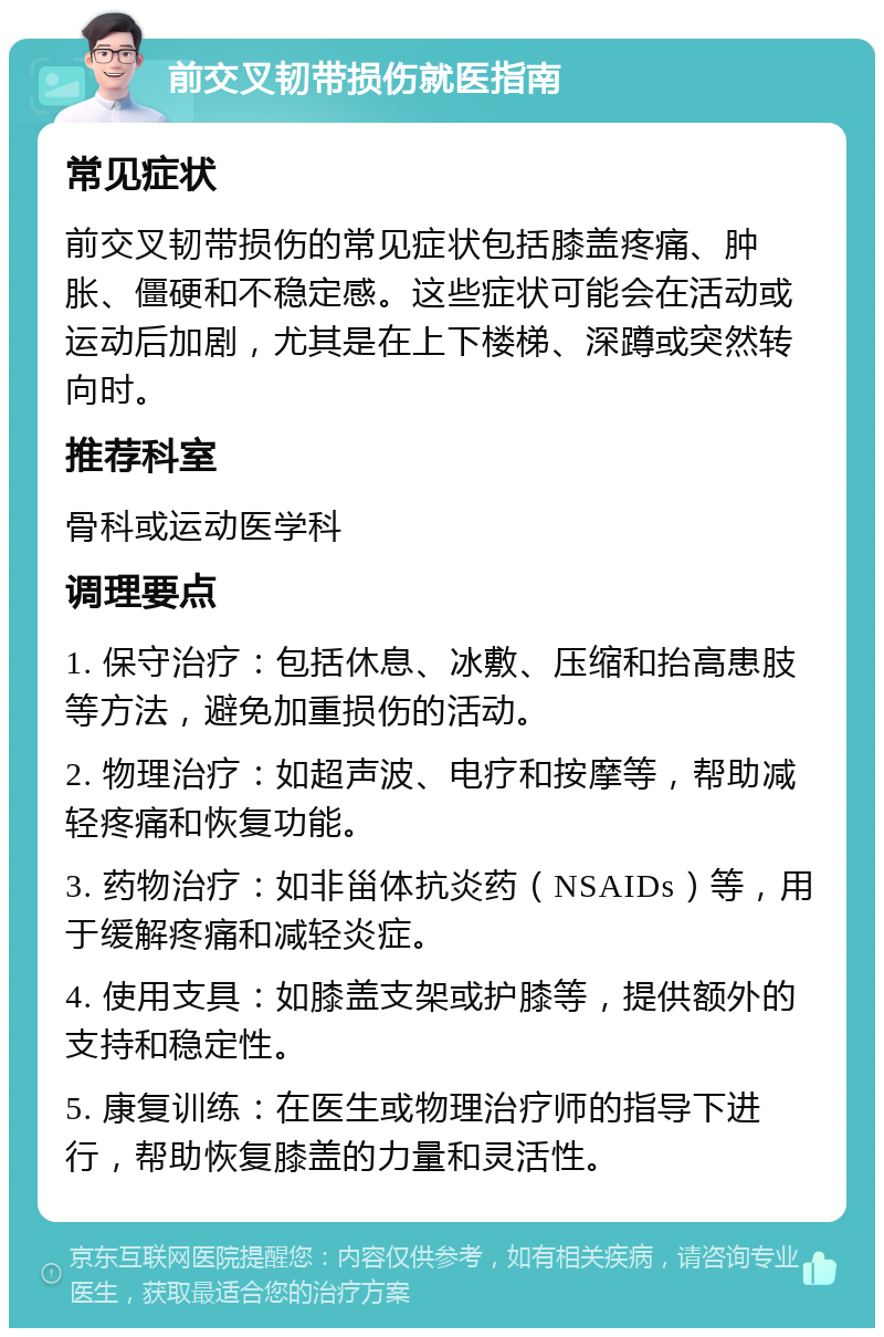 前交叉韧带损伤就医指南 常见症状 前交叉韧带损伤的常见症状包括膝盖疼痛、肿胀、僵硬和不稳定感。这些症状可能会在活动或运动后加剧，尤其是在上下楼梯、深蹲或突然转向时。 推荐科室 骨科或运动医学科 调理要点 1. 保守治疗：包括休息、冰敷、压缩和抬高患肢等方法，避免加重损伤的活动。 2. 物理治疗：如超声波、电疗和按摩等，帮助减轻疼痛和恢复功能。 3. 药物治疗：如非甾体抗炎药（NSAIDs）等，用于缓解疼痛和减轻炎症。 4. 使用支具：如膝盖支架或护膝等，提供额外的支持和稳定性。 5. 康复训练：在医生或物理治疗师的指导下进行，帮助恢复膝盖的力量和灵活性。