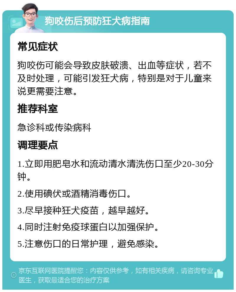 狗咬伤后预防狂犬病指南 常见症状 狗咬伤可能会导致皮肤破溃、出血等症状，若不及时处理，可能引发狂犬病，特别是对于儿童来说更需要注意。 推荐科室 急诊科或传染病科 调理要点 1.立即用肥皂水和流动清水清洗伤口至少20-30分钟。 2.使用碘伏或酒精消毒伤口。 3.尽早接种狂犬疫苗，越早越好。 4.同时注射免疫球蛋白以加强保护。 5.注意伤口的日常护理，避免感染。