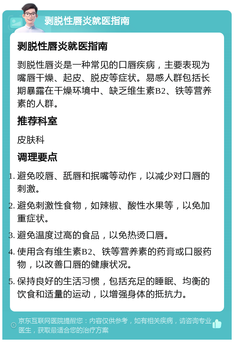 剥脱性唇炎就医指南 剥脱性唇炎就医指南 剥脱性唇炎是一种常见的口唇疾病，主要表现为嘴唇干燥、起皮、脱皮等症状。易感人群包括长期暴露在干燥环境中、缺乏维生素B2、铁等营养素的人群。 推荐科室 皮肤科 调理要点 避免咬唇、舐唇和抿嘴等动作，以减少对口唇的刺激。 避免刺激性食物，如辣椒、酸性水果等，以免加重症状。 避免温度过高的食品，以免热烫口唇。 使用含有维生素B2、铁等营养素的药膏或口服药物，以改善口唇的健康状况。 保持良好的生活习惯，包括充足的睡眠、均衡的饮食和适量的运动，以增强身体的抵抗力。