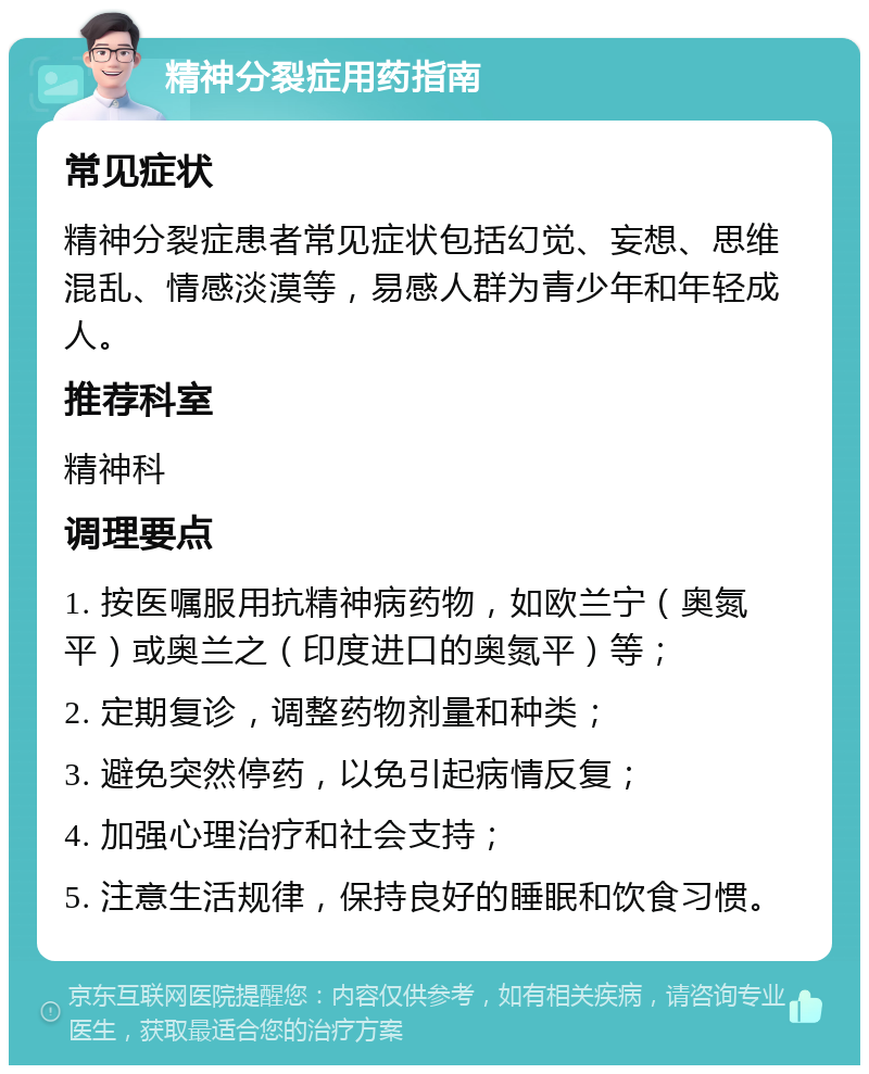 精神分裂症用药指南 常见症状 精神分裂症患者常见症状包括幻觉、妄想、思维混乱、情感淡漠等，易感人群为青少年和年轻成人。 推荐科室 精神科 调理要点 1. 按医嘱服用抗精神病药物，如欧兰宁（奥氮平）或奥兰之（印度进口的奥氮平）等； 2. 定期复诊，调整药物剂量和种类； 3. 避免突然停药，以免引起病情反复； 4. 加强心理治疗和社会支持； 5. 注意生活规律，保持良好的睡眠和饮食习惯。