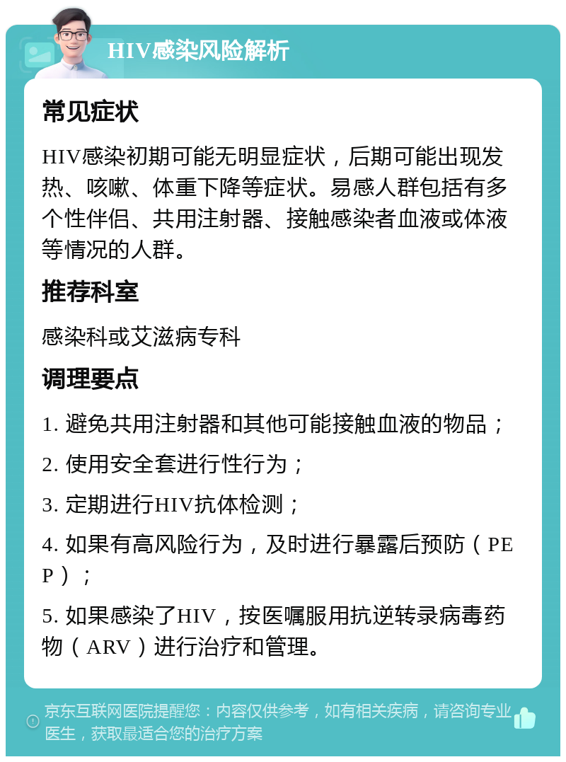 HIV感染风险解析 常见症状 HIV感染初期可能无明显症状，后期可能出现发热、咳嗽、体重下降等症状。易感人群包括有多个性伴侣、共用注射器、接触感染者血液或体液等情况的人群。 推荐科室 感染科或艾滋病专科 调理要点 1. 避免共用注射器和其他可能接触血液的物品； 2. 使用安全套进行性行为； 3. 定期进行HIV抗体检测； 4. 如果有高风险行为，及时进行暴露后预防（PEP）； 5. 如果感染了HIV，按医嘱服用抗逆转录病毒药物（ARV）进行治疗和管理。