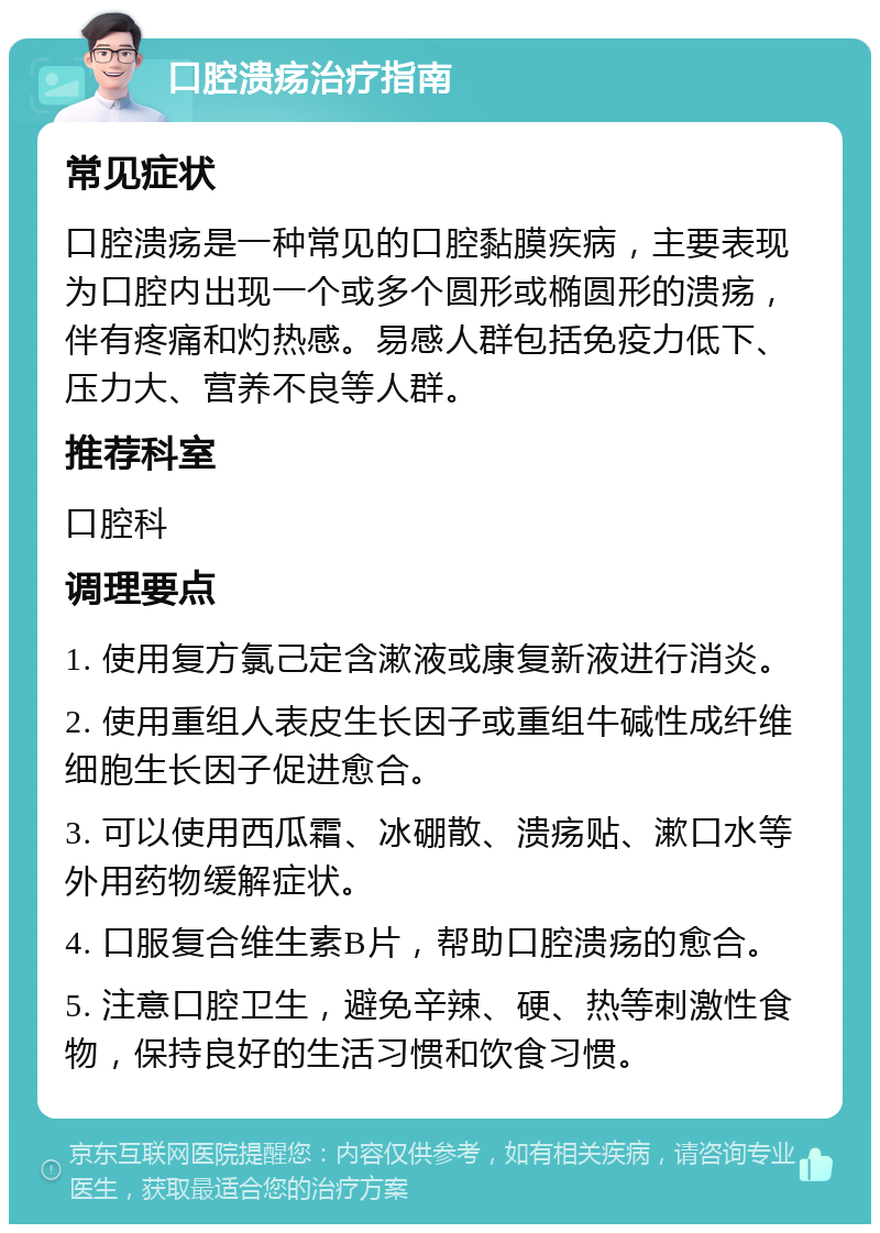 口腔溃疡治疗指南 常见症状 口腔溃疡是一种常见的口腔黏膜疾病，主要表现为口腔内出现一个或多个圆形或椭圆形的溃疡，伴有疼痛和灼热感。易感人群包括免疫力低下、压力大、营养不良等人群。 推荐科室 口腔科 调理要点 1. 使用复方氯己定含漱液或康复新液进行消炎。 2. 使用重组人表皮生长因子或重组牛碱性成纤维细胞生长因子促进愈合。 3. 可以使用西瓜霜、冰硼散、溃疡贴、漱口水等外用药物缓解症状。 4. 口服复合维生素B片，帮助口腔溃疡的愈合。 5. 注意口腔卫生，避免辛辣、硬、热等刺激性食物，保持良好的生活习惯和饮食习惯。