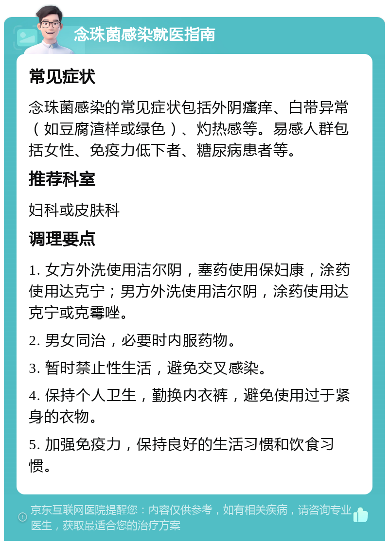 念珠菌感染就医指南 常见症状 念珠菌感染的常见症状包括外阴瘙痒、白带异常（如豆腐渣样或绿色）、灼热感等。易感人群包括女性、免疫力低下者、糖尿病患者等。 推荐科室 妇科或皮肤科 调理要点 1. 女方外洗使用洁尔阴，塞药使用保妇康，涂药使用达克宁；男方外洗使用洁尔阴，涂药使用达克宁或克霉唑。 2. 男女同治，必要时内服药物。 3. 暂时禁止性生活，避免交叉感染。 4. 保持个人卫生，勤换内衣裤，避免使用过于紧身的衣物。 5. 加强免疫力，保持良好的生活习惯和饮食习惯。