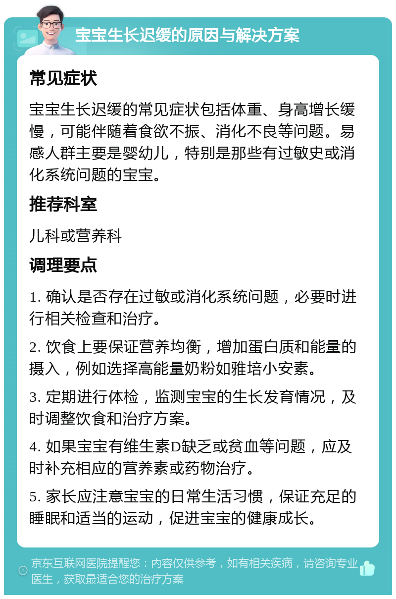 宝宝生长迟缓的原因与解决方案 常见症状 宝宝生长迟缓的常见症状包括体重、身高增长缓慢，可能伴随着食欲不振、消化不良等问题。易感人群主要是婴幼儿，特别是那些有过敏史或消化系统问题的宝宝。 推荐科室 儿科或营养科 调理要点 1. 确认是否存在过敏或消化系统问题，必要时进行相关检查和治疗。 2. 饮食上要保证营养均衡，增加蛋白质和能量的摄入，例如选择高能量奶粉如雅培小安素。 3. 定期进行体检，监测宝宝的生长发育情况，及时调整饮食和治疗方案。 4. 如果宝宝有维生素D缺乏或贫血等问题，应及时补充相应的营养素或药物治疗。 5. 家长应注意宝宝的日常生活习惯，保证充足的睡眠和适当的运动，促进宝宝的健康成长。