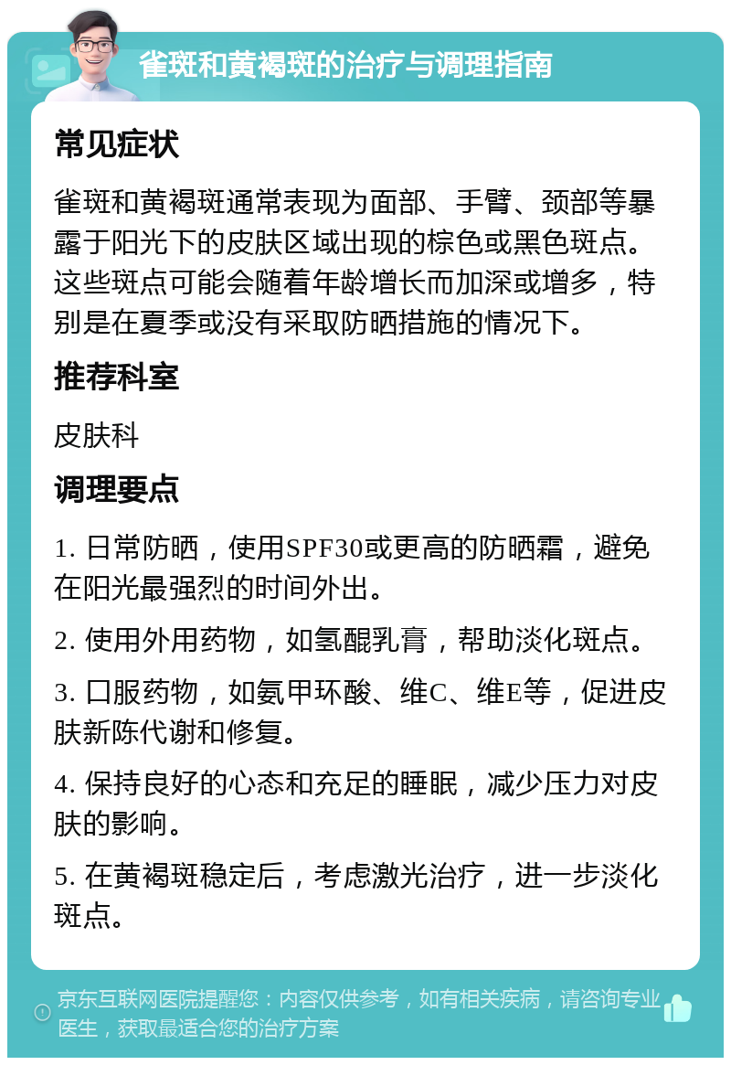 雀斑和黄褐斑的治疗与调理指南 常见症状 雀斑和黄褐斑通常表现为面部、手臂、颈部等暴露于阳光下的皮肤区域出现的棕色或黑色斑点。这些斑点可能会随着年龄增长而加深或增多，特别是在夏季或没有采取防晒措施的情况下。 推荐科室 皮肤科 调理要点 1. 日常防晒，使用SPF30或更高的防晒霜，避免在阳光最强烈的时间外出。 2. 使用外用药物，如氢醌乳膏，帮助淡化斑点。 3. 口服药物，如氨甲环酸、维C、维E等，促进皮肤新陈代谢和修复。 4. 保持良好的心态和充足的睡眠，减少压力对皮肤的影响。 5. 在黄褐斑稳定后，考虑激光治疗，进一步淡化斑点。