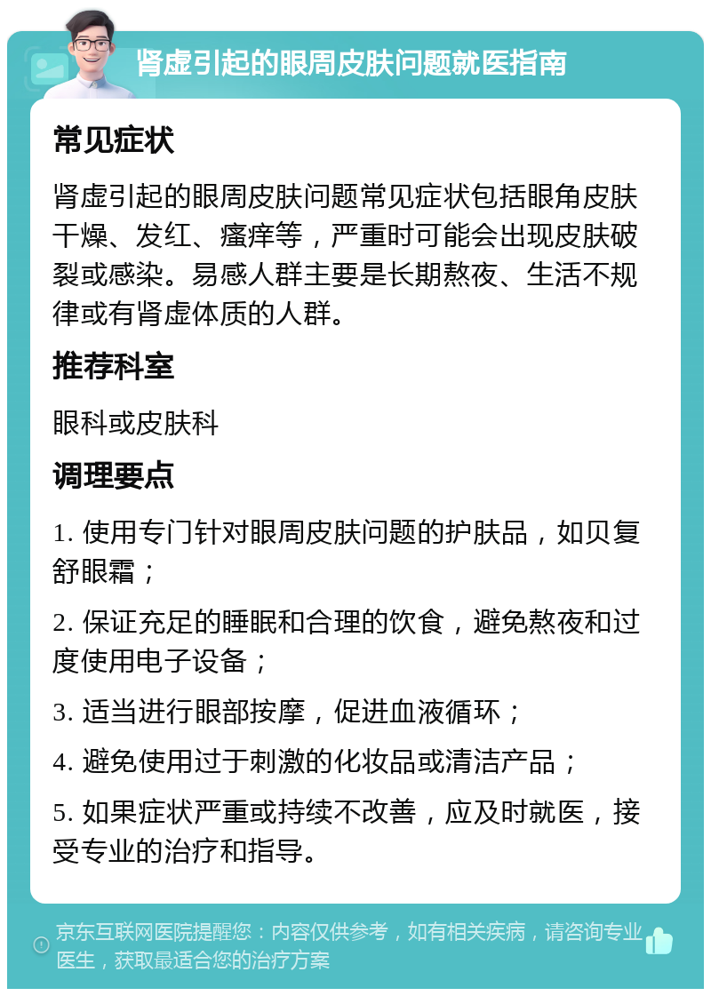 肾虚引起的眼周皮肤问题就医指南 常见症状 肾虚引起的眼周皮肤问题常见症状包括眼角皮肤干燥、发红、瘙痒等，严重时可能会出现皮肤破裂或感染。易感人群主要是长期熬夜、生活不规律或有肾虚体质的人群。 推荐科室 眼科或皮肤科 调理要点 1. 使用专门针对眼周皮肤问题的护肤品，如贝复舒眼霜； 2. 保证充足的睡眠和合理的饮食，避免熬夜和过度使用电子设备； 3. 适当进行眼部按摩，促进血液循环； 4. 避免使用过于刺激的化妆品或清洁产品； 5. 如果症状严重或持续不改善，应及时就医，接受专业的治疗和指导。