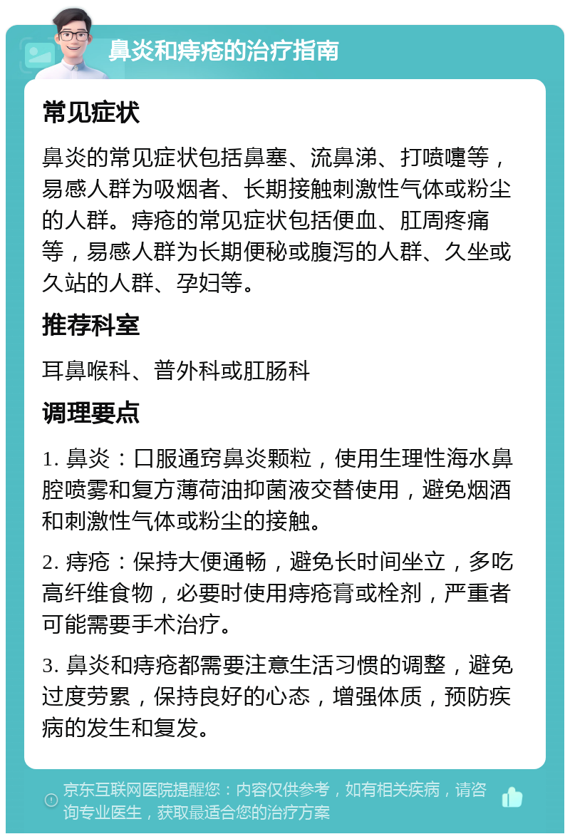 鼻炎和痔疮的治疗指南 常见症状 鼻炎的常见症状包括鼻塞、流鼻涕、打喷嚏等，易感人群为吸烟者、长期接触刺激性气体或粉尘的人群。痔疮的常见症状包括便血、肛周疼痛等，易感人群为长期便秘或腹泻的人群、久坐或久站的人群、孕妇等。 推荐科室 耳鼻喉科、普外科或肛肠科 调理要点 1. 鼻炎：口服通窍鼻炎颗粒，使用生理性海水鼻腔喷雾和复方薄荷油抑菌液交替使用，避免烟酒和刺激性气体或粉尘的接触。 2. 痔疮：保持大便通畅，避免长时间坐立，多吃高纤维食物，必要时使用痔疮膏或栓剂，严重者可能需要手术治疗。 3. 鼻炎和痔疮都需要注意生活习惯的调整，避免过度劳累，保持良好的心态，增强体质，预防疾病的发生和复发。