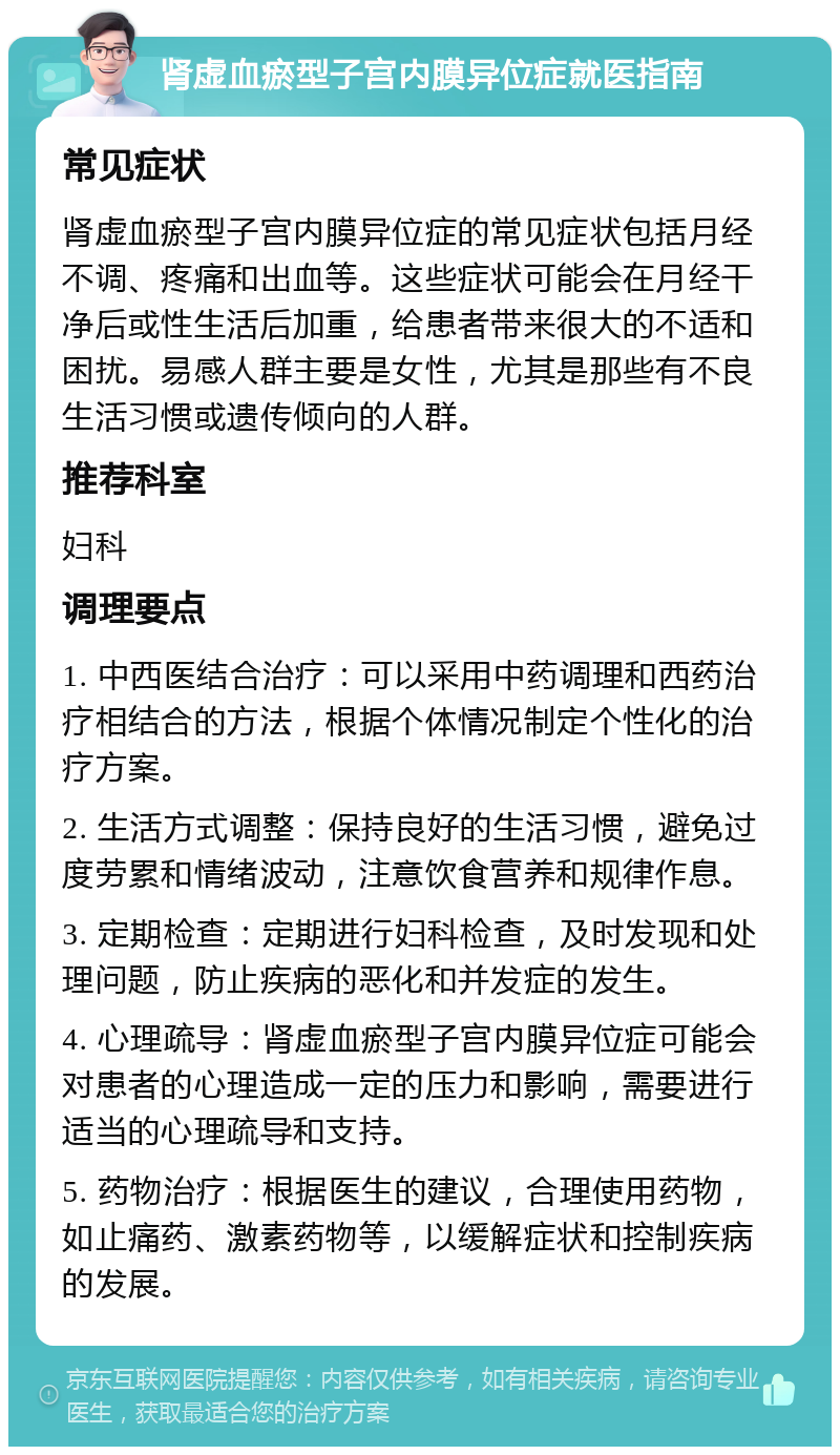 肾虚血瘀型子宫内膜异位症就医指南 常见症状 肾虚血瘀型子宫内膜异位症的常见症状包括月经不调、疼痛和出血等。这些症状可能会在月经干净后或性生活后加重，给患者带来很大的不适和困扰。易感人群主要是女性，尤其是那些有不良生活习惯或遗传倾向的人群。 推荐科室 妇科 调理要点 1. 中西医结合治疗：可以采用中药调理和西药治疗相结合的方法，根据个体情况制定个性化的治疗方案。 2. 生活方式调整：保持良好的生活习惯，避免过度劳累和情绪波动，注意饮食营养和规律作息。 3. 定期检查：定期进行妇科检查，及时发现和处理问题，防止疾病的恶化和并发症的发生。 4. 心理疏导：肾虚血瘀型子宫内膜异位症可能会对患者的心理造成一定的压力和影响，需要进行适当的心理疏导和支持。 5. 药物治疗：根据医生的建议，合理使用药物，如止痛药、激素药物等，以缓解症状和控制疾病的发展。