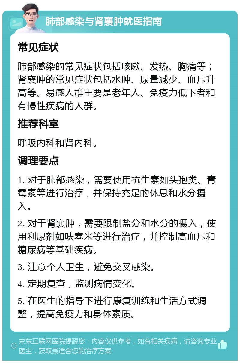 肺部感染与肾襄肿就医指南 常见症状 肺部感染的常见症状包括咳嗽、发热、胸痛等；肾襄肿的常见症状包括水肿、尿量减少、血压升高等。易感人群主要是老年人、免疫力低下者和有慢性疾病的人群。 推荐科室 呼吸内科和肾内科。 调理要点 1. 对于肺部感染，需要使用抗生素如头孢类、青霉素等进行治疗，并保持充足的休息和水分摄入。 2. 对于肾襄肿，需要限制盐分和水分的摄入，使用利尿剂如呋塞米等进行治疗，并控制高血压和糖尿病等基础疾病。 3. 注意个人卫生，避免交叉感染。 4. 定期复查，监测病情变化。 5. 在医生的指导下进行康复训练和生活方式调整，提高免疫力和身体素质。