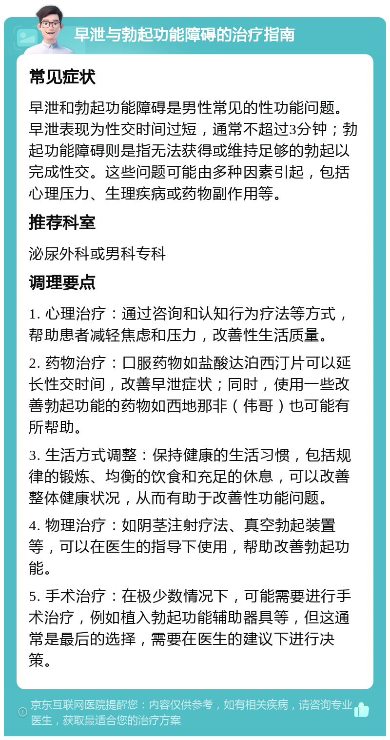 早泄与勃起功能障碍的治疗指南 常见症状 早泄和勃起功能障碍是男性常见的性功能问题。早泄表现为性交时间过短，通常不超过3分钟；勃起功能障碍则是指无法获得或维持足够的勃起以完成性交。这些问题可能由多种因素引起，包括心理压力、生理疾病或药物副作用等。 推荐科室 泌尿外科或男科专科 调理要点 1. 心理治疗：通过咨询和认知行为疗法等方式，帮助患者减轻焦虑和压力，改善性生活质量。 2. 药物治疗：口服药物如盐酸达泊西汀片可以延长性交时间，改善早泄症状；同时，使用一些改善勃起功能的药物如西地那非（伟哥）也可能有所帮助。 3. 生活方式调整：保持健康的生活习惯，包括规律的锻炼、均衡的饮食和充足的休息，可以改善整体健康状况，从而有助于改善性功能问题。 4. 物理治疗：如阴茎注射疗法、真空勃起装置等，可以在医生的指导下使用，帮助改善勃起功能。 5. 手术治疗：在极少数情况下，可能需要进行手术治疗，例如植入勃起功能辅助器具等，但这通常是最后的选择，需要在医生的建议下进行决策。