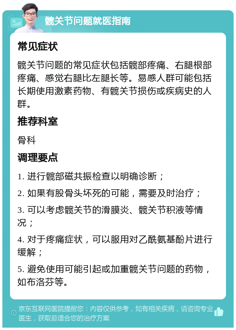 髋关节问题就医指南 常见症状 髋关节问题的常见症状包括髋部疼痛、右腿根部疼痛、感觉右腿比左腿长等。易感人群可能包括长期使用激素药物、有髋关节损伤或疾病史的人群。 推荐科室 骨科 调理要点 1. 进行髋部磁共振检查以明确诊断； 2. 如果有股骨头坏死的可能，需要及时治疗； 3. 可以考虑髋关节的滑膜炎、髋关节积液等情况； 4. 对于疼痛症状，可以服用对乙酰氨基酚片进行缓解； 5. 避免使用可能引起或加重髋关节问题的药物，如布洛芬等。