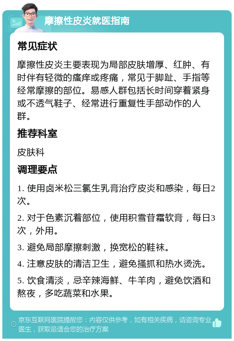 摩擦性皮炎就医指南 常见症状 摩擦性皮炎主要表现为局部皮肤增厚、红肿、有时伴有轻微的瘙痒或疼痛，常见于脚趾、手指等经常摩擦的部位。易感人群包括长时间穿着紧身或不透气鞋子、经常进行重复性手部动作的人群。 推荐科室 皮肤科 调理要点 1. 使用卤米松三氯生乳膏治疗皮炎和感染，每日2次。 2. 对于色素沉着部位，使用积雪苷霜软膏，每日3次，外用。 3. 避免局部摩擦刺激，换宽松的鞋袜。 4. 注意皮肤的清洁卫生，避免搔抓和热水烫洗。 5. 饮食清淡，忌辛辣海鲜、牛羊肉，避免饮酒和熬夜，多吃蔬菜和水果。