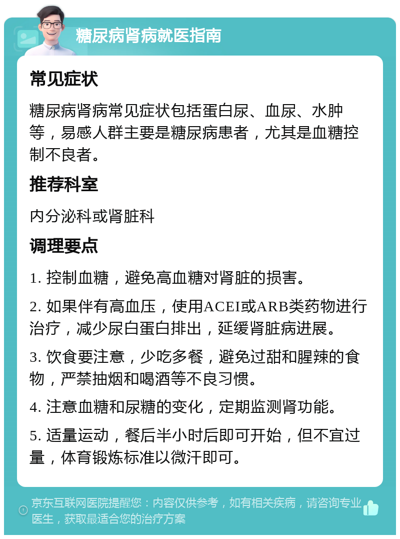 糖尿病肾病就医指南 常见症状 糖尿病肾病常见症状包括蛋白尿、血尿、水肿等，易感人群主要是糖尿病患者，尤其是血糖控制不良者。 推荐科室 内分泌科或肾脏科 调理要点 1. 控制血糖，避免高血糖对肾脏的损害。 2. 如果伴有高血压，使用ACEI或ARB类药物进行治疗，减少尿白蛋白排出，延缓肾脏病进展。 3. 饮食要注意，少吃多餐，避免过甜和腥辣的食物，严禁抽烟和喝酒等不良习惯。 4. 注意血糖和尿糖的变化，定期监测肾功能。 5. 适量运动，餐后半小时后即可开始，但不宜过量，体育锻炼标准以微汗即可。