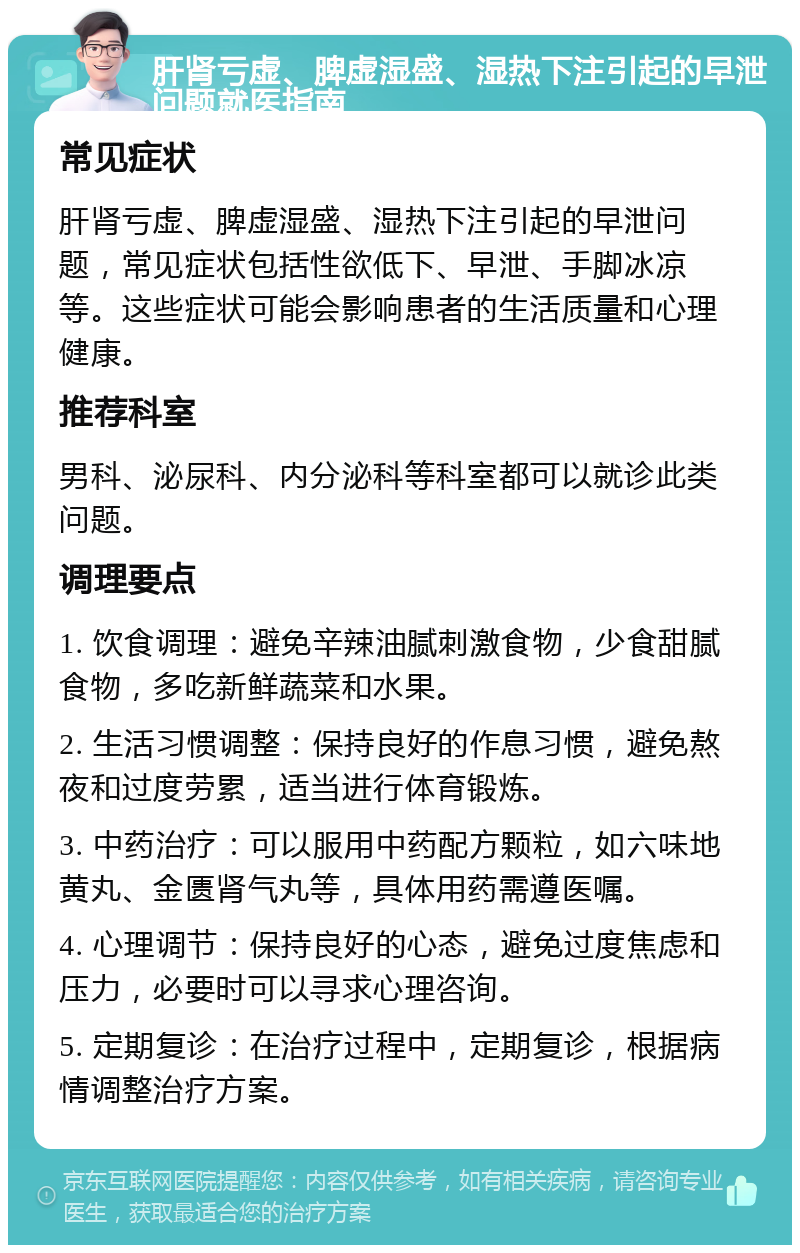 肝肾亏虚、脾虚湿盛、湿热下注引起的早泄问题就医指南 常见症状 肝肾亏虚、脾虚湿盛、湿热下注引起的早泄问题，常见症状包括性欲低下、早泄、手脚冰凉等。这些症状可能会影响患者的生活质量和心理健康。 推荐科室 男科、泌尿科、内分泌科等科室都可以就诊此类问题。 调理要点 1. 饮食调理：避免辛辣油腻刺激食物，少食甜腻食物，多吃新鲜蔬菜和水果。 2. 生活习惯调整：保持良好的作息习惯，避免熬夜和过度劳累，适当进行体育锻炼。 3. 中药治疗：可以服用中药配方颗粒，如六味地黄丸、金匮肾气丸等，具体用药需遵医嘱。 4. 心理调节：保持良好的心态，避免过度焦虑和压力，必要时可以寻求心理咨询。 5. 定期复诊：在治疗过程中，定期复诊，根据病情调整治疗方案。