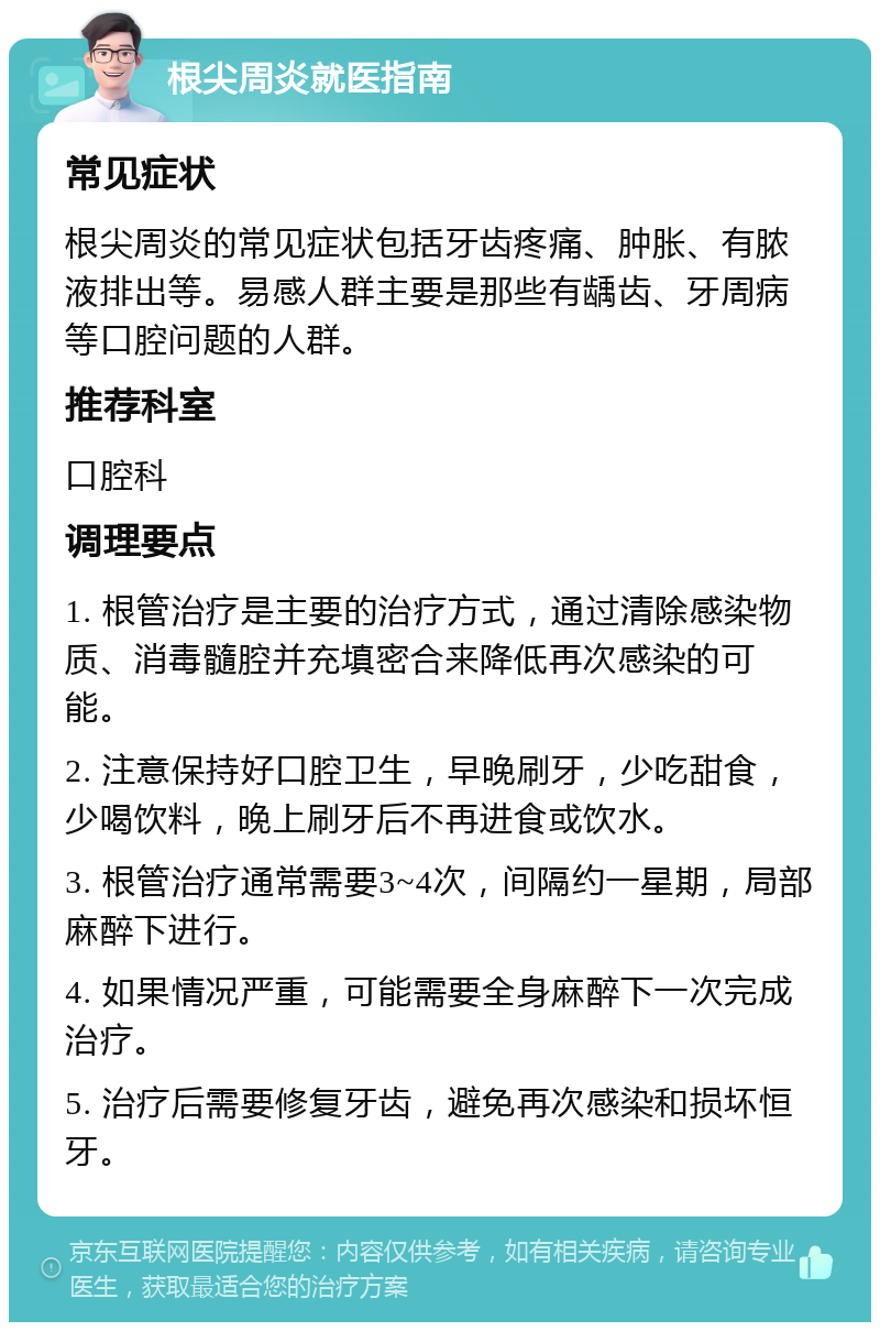 根尖周炎就医指南 常见症状 根尖周炎的常见症状包括牙齿疼痛、肿胀、有脓液排出等。易感人群主要是那些有龋齿、牙周病等口腔问题的人群。 推荐科室 口腔科 调理要点 1. 根管治疗是主要的治疗方式，通过清除感染物质、消毒髓腔并充填密合来降低再次感染的可能。 2. 注意保持好口腔卫生，早晚刷牙，少吃甜食，少喝饮料，晚上刷牙后不再进食或饮水。 3. 根管治疗通常需要3~4次，间隔约一星期，局部麻醉下进行。 4. 如果情况严重，可能需要全身麻醉下一次完成治疗。 5. 治疗后需要修复牙齿，避免再次感染和损坏恒牙。