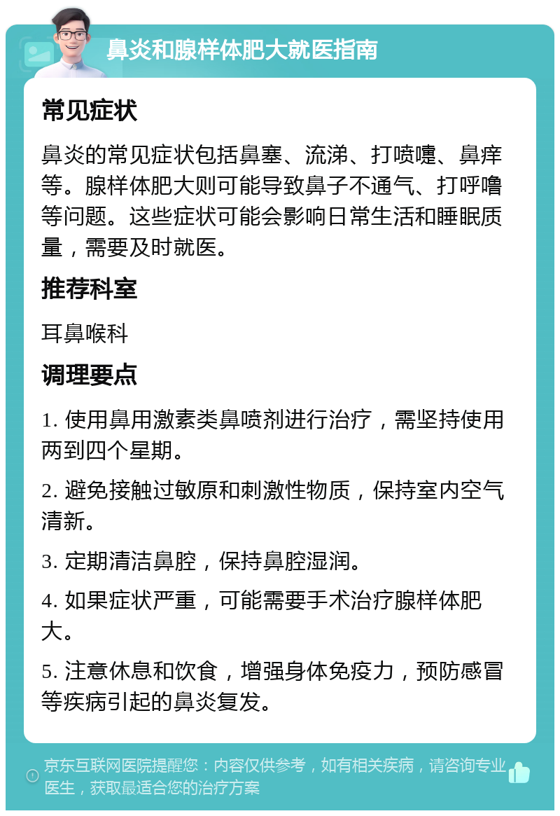 鼻炎和腺样体肥大就医指南 常见症状 鼻炎的常见症状包括鼻塞、流涕、打喷嚏、鼻痒等。腺样体肥大则可能导致鼻子不通气、打呼噜等问题。这些症状可能会影响日常生活和睡眠质量，需要及时就医。 推荐科室 耳鼻喉科 调理要点 1. 使用鼻用激素类鼻喷剂进行治疗，需坚持使用两到四个星期。 2. 避免接触过敏原和刺激性物质，保持室内空气清新。 3. 定期清洁鼻腔，保持鼻腔湿润。 4. 如果症状严重，可能需要手术治疗腺样体肥大。 5. 注意休息和饮食，增强身体免疫力，预防感冒等疾病引起的鼻炎复发。