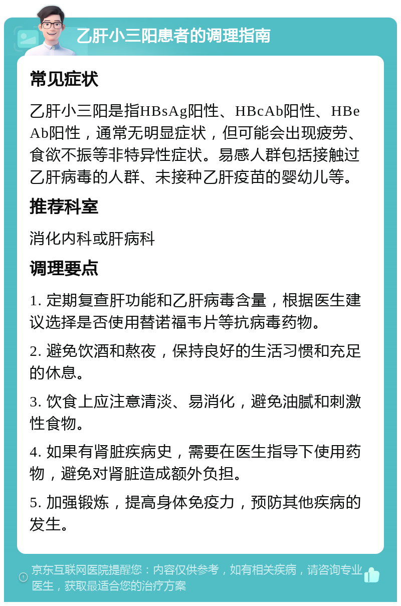 乙肝小三阳患者的调理指南 常见症状 乙肝小三阳是指HBsAg阳性、HBcAb阳性、HBeAb阳性，通常无明显症状，但可能会出现疲劳、食欲不振等非特异性症状。易感人群包括接触过乙肝病毒的人群、未接种乙肝疫苗的婴幼儿等。 推荐科室 消化内科或肝病科 调理要点 1. 定期复查肝功能和乙肝病毒含量，根据医生建议选择是否使用替诺福韦片等抗病毒药物。 2. 避免饮酒和熬夜，保持良好的生活习惯和充足的休息。 3. 饮食上应注意清淡、易消化，避免油腻和刺激性食物。 4. 如果有肾脏疾病史，需要在医生指导下使用药物，避免对肾脏造成额外负担。 5. 加强锻炼，提高身体免疫力，预防其他疾病的发生。