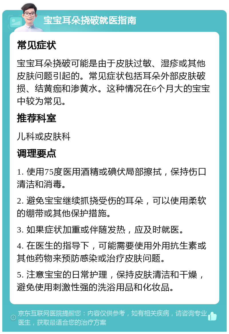 宝宝耳朵挠破就医指南 常见症状 宝宝耳朵挠破可能是由于皮肤过敏、湿疹或其他皮肤问题引起的。常见症状包括耳朵外部皮肤破损、结黄痂和渗黄水。这种情况在6个月大的宝宝中较为常见。 推荐科室 儿科或皮肤科 调理要点 1. 使用75度医用酒精或碘伏局部擦拭，保持伤口清洁和消毒。 2. 避免宝宝继续抓挠受伤的耳朵，可以使用柔软的绷带或其他保护措施。 3. 如果症状加重或伴随发热，应及时就医。 4. 在医生的指导下，可能需要使用外用抗生素或其他药物来预防感染或治疗皮肤问题。 5. 注意宝宝的日常护理，保持皮肤清洁和干燥，避免使用刺激性强的洗浴用品和化妆品。