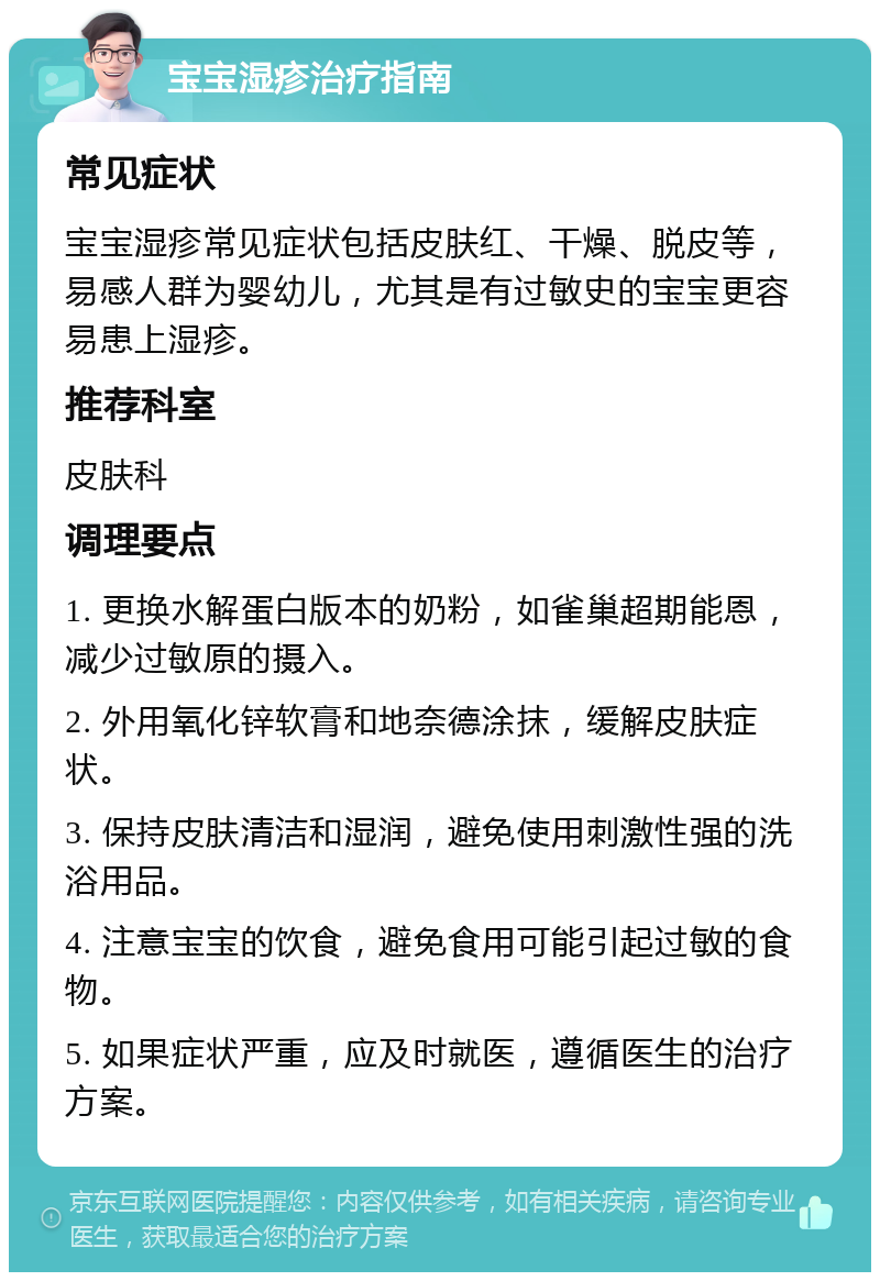 宝宝湿疹治疗指南 常见症状 宝宝湿疹常见症状包括皮肤红、干燥、脱皮等，易感人群为婴幼儿，尤其是有过敏史的宝宝更容易患上湿疹。 推荐科室 皮肤科 调理要点 1. 更换水解蛋白版本的奶粉，如雀巢超期能恩，减少过敏原的摄入。 2. 外用氧化锌软膏和地奈德涂抹，缓解皮肤症状。 3. 保持皮肤清洁和湿润，避免使用刺激性强的洗浴用品。 4. 注意宝宝的饮食，避免食用可能引起过敏的食物。 5. 如果症状严重，应及时就医，遵循医生的治疗方案。