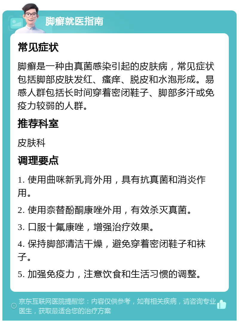 脚癣就医指南 常见症状 脚癣是一种由真菌感染引起的皮肤病，常见症状包括脚部皮肤发红、瘙痒、脱皮和水泡形成。易感人群包括长时间穿着密闭鞋子、脚部多汗或免疫力较弱的人群。 推荐科室 皮肤科 调理要点 1. 使用曲咪新乳膏外用，具有抗真菌和消炎作用。 2. 使用奈替酚酮康唑外用，有效杀灭真菌。 3. 口服十氟康唑，增强治疗效果。 4. 保持脚部清洁干燥，避免穿着密闭鞋子和袜子。 5. 加强免疫力，注意饮食和生活习惯的调整。