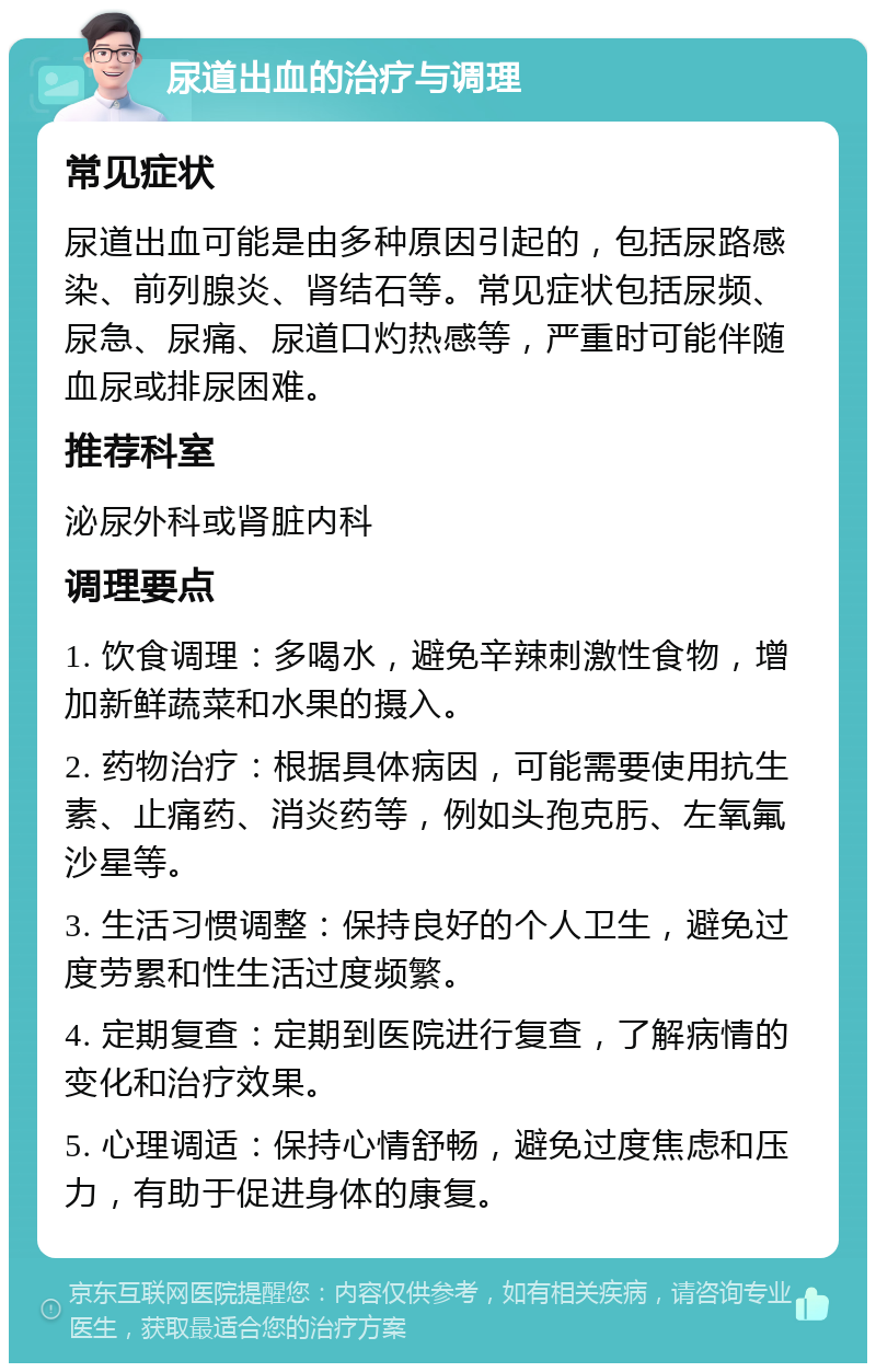 尿道出血的治疗与调理 常见症状 尿道出血可能是由多种原因引起的，包括尿路感染、前列腺炎、肾结石等。常见症状包括尿频、尿急、尿痛、尿道口灼热感等，严重时可能伴随血尿或排尿困难。 推荐科室 泌尿外科或肾脏内科 调理要点 1. 饮食调理：多喝水，避免辛辣刺激性食物，增加新鲜蔬菜和水果的摄入。 2. 药物治疗：根据具体病因，可能需要使用抗生素、止痛药、消炎药等，例如头孢克肟、左氧氟沙星等。 3. 生活习惯调整：保持良好的个人卫生，避免过度劳累和性生活过度频繁。 4. 定期复查：定期到医院进行复查，了解病情的变化和治疗效果。 5. 心理调适：保持心情舒畅，避免过度焦虑和压力，有助于促进身体的康复。