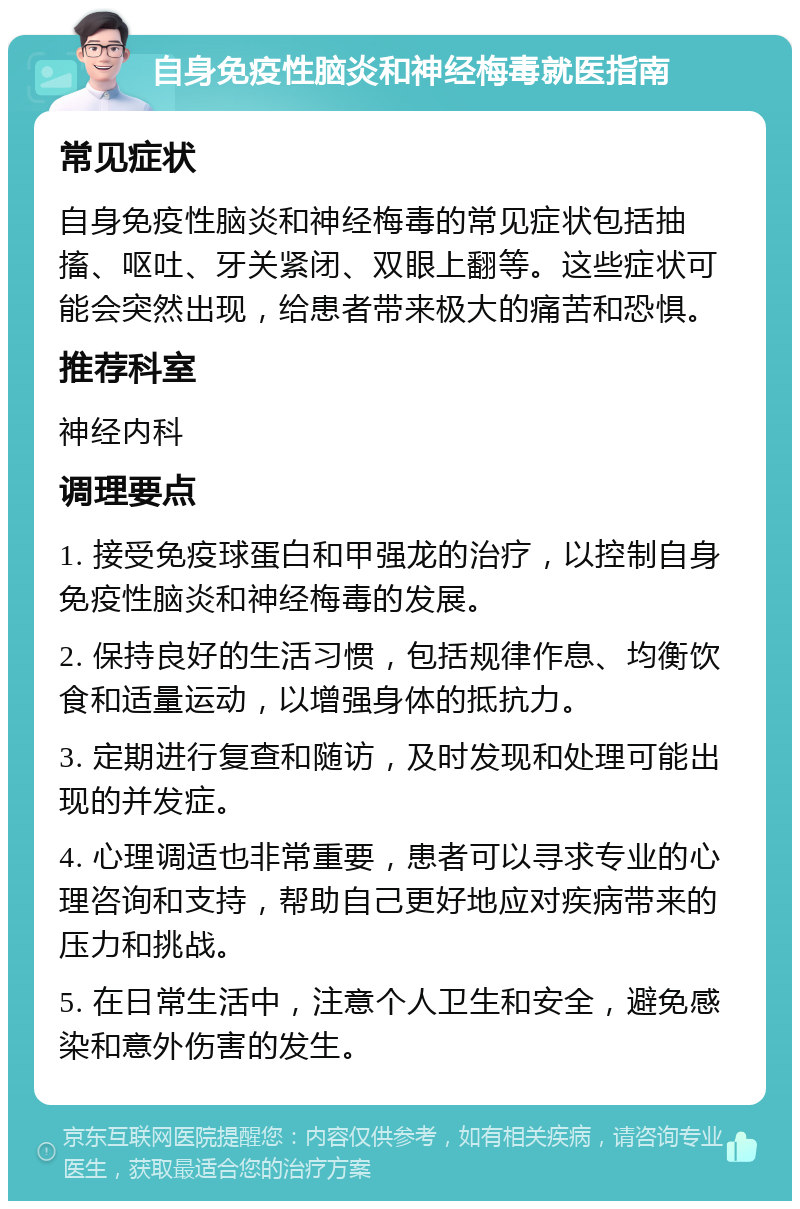 自身免疫性脑炎和神经梅毒就医指南 常见症状 自身免疫性脑炎和神经梅毒的常见症状包括抽搐、呕吐、牙关紧闭、双眼上翻等。这些症状可能会突然出现，给患者带来极大的痛苦和恐惧。 推荐科室 神经内科 调理要点 1. 接受免疫球蛋白和甲强龙的治疗，以控制自身免疫性脑炎和神经梅毒的发展。 2. 保持良好的生活习惯，包括规律作息、均衡饮食和适量运动，以增强身体的抵抗力。 3. 定期进行复查和随访，及时发现和处理可能出现的并发症。 4. 心理调适也非常重要，患者可以寻求专业的心理咨询和支持，帮助自己更好地应对疾病带来的压力和挑战。 5. 在日常生活中，注意个人卫生和安全，避免感染和意外伤害的发生。