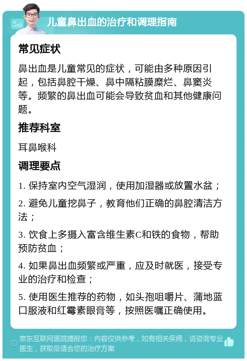 儿童鼻出血的治疗和调理指南 常见症状 鼻出血是儿童常见的症状，可能由多种原因引起，包括鼻腔干燥、鼻中隔粘膜糜烂、鼻窦炎等。频繁的鼻出血可能会导致贫血和其他健康问题。 推荐科室 耳鼻喉科 调理要点 1. 保持室内空气湿润，使用加湿器或放置水盆； 2. 避免儿童挖鼻子，教育他们正确的鼻腔清洁方法； 3. 饮食上多摄入富含维生素C和铁的食物，帮助预防贫血； 4. 如果鼻出血频繁或严重，应及时就医，接受专业的治疗和检查； 5. 使用医生推荐的药物，如头孢咀嚼片、蒲地蓝口服液和红霉素眼膏等，按照医嘱正确使用。