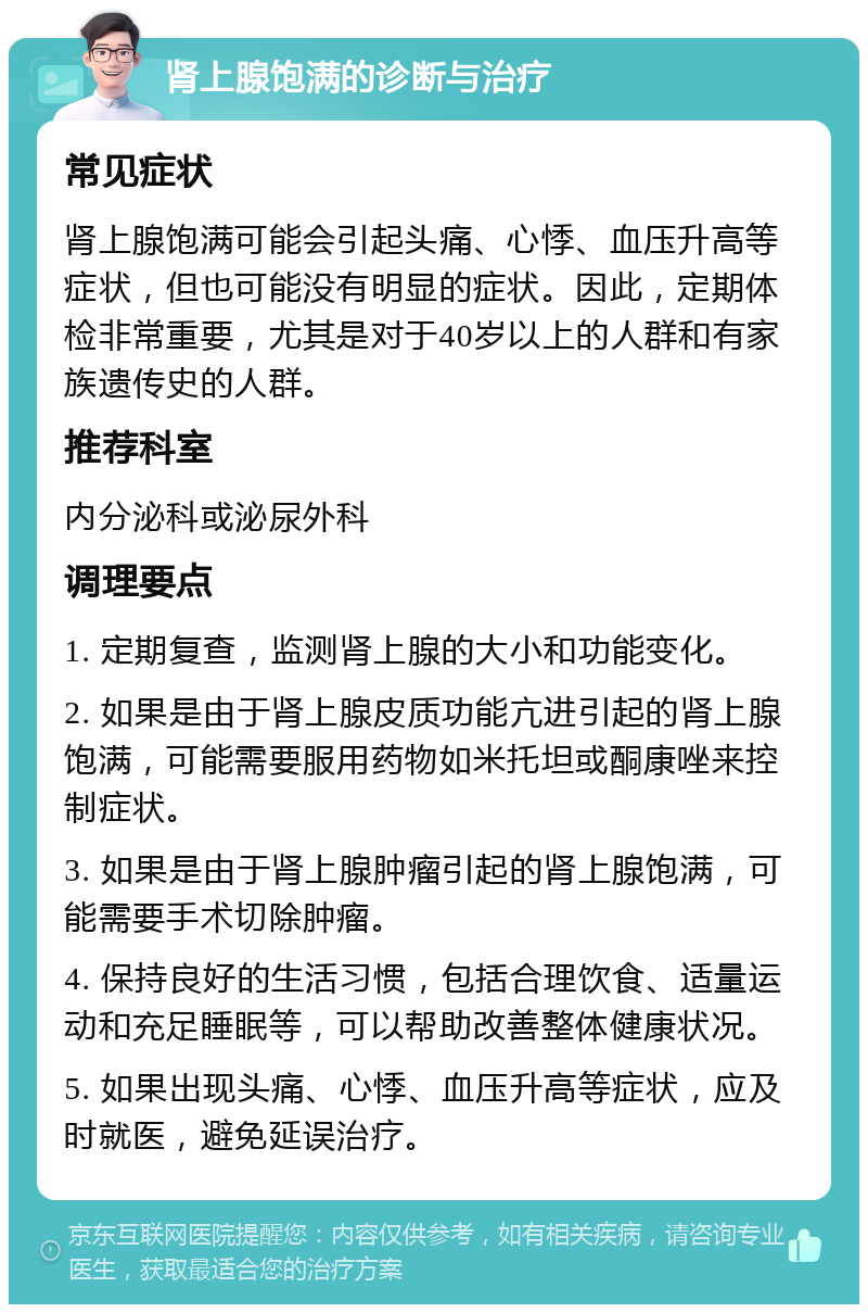 肾上腺饱满的诊断与治疗 常见症状 肾上腺饱满可能会引起头痛、心悸、血压升高等症状，但也可能没有明显的症状。因此，定期体检非常重要，尤其是对于40岁以上的人群和有家族遗传史的人群。 推荐科室 内分泌科或泌尿外科 调理要点 1. 定期复查，监测肾上腺的大小和功能变化。 2. 如果是由于肾上腺皮质功能亢进引起的肾上腺饱满，可能需要服用药物如米托坦或酮康唑来控制症状。 3. 如果是由于肾上腺肿瘤引起的肾上腺饱满，可能需要手术切除肿瘤。 4. 保持良好的生活习惯，包括合理饮食、适量运动和充足睡眠等，可以帮助改善整体健康状况。 5. 如果出现头痛、心悸、血压升高等症状，应及时就医，避免延误治疗。