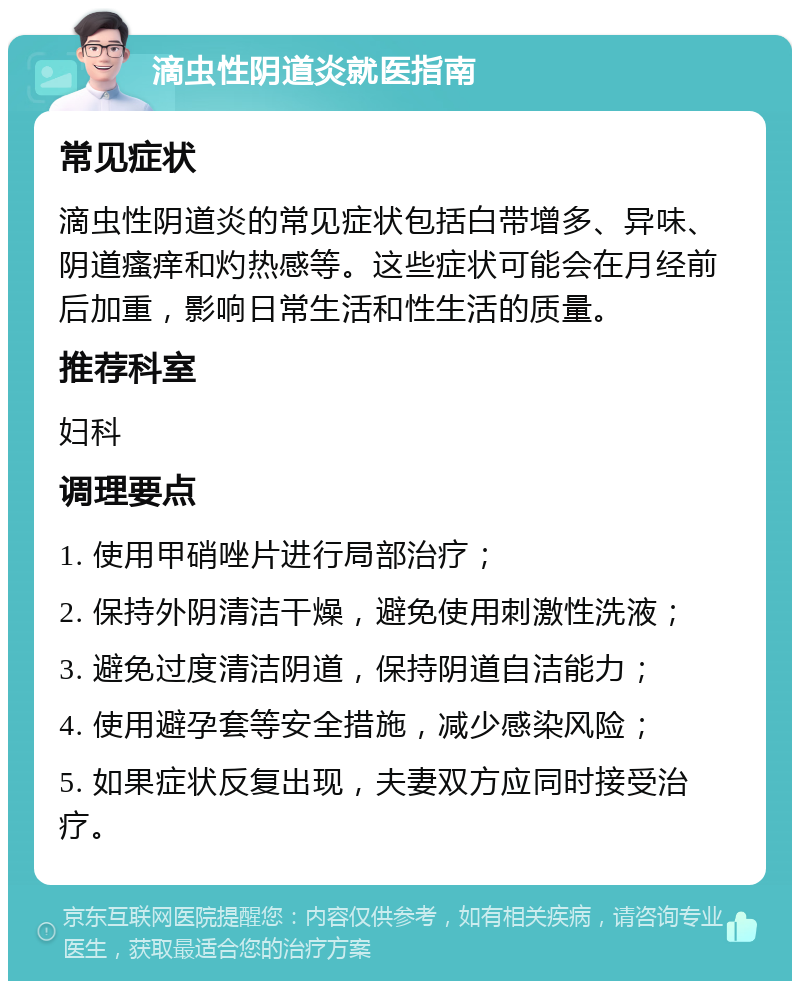 滴虫性阴道炎就医指南 常见症状 滴虫性阴道炎的常见症状包括白带增多、异味、阴道瘙痒和灼热感等。这些症状可能会在月经前后加重，影响日常生活和性生活的质量。 推荐科室 妇科 调理要点 1. 使用甲硝唑片进行局部治疗； 2. 保持外阴清洁干燥，避免使用刺激性洗液； 3. 避免过度清洁阴道，保持阴道自洁能力； 4. 使用避孕套等安全措施，减少感染风险； 5. 如果症状反复出现，夫妻双方应同时接受治疗。