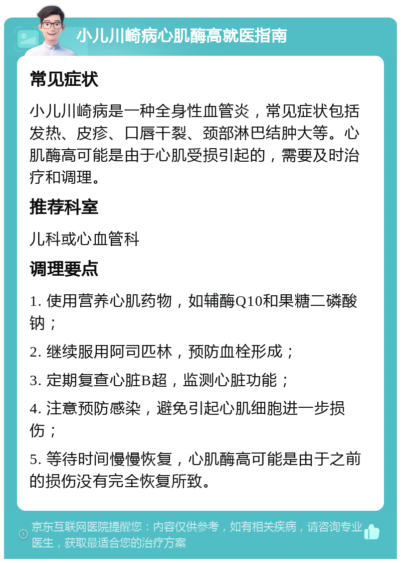 小儿川崎病心肌酶高就医指南 常见症状 小儿川崎病是一种全身性血管炎，常见症状包括发热、皮疹、口唇干裂、颈部淋巴结肿大等。心肌酶高可能是由于心肌受损引起的，需要及时治疗和调理。 推荐科室 儿科或心血管科 调理要点 1. 使用营养心肌药物，如辅酶Q10和果糖二磷酸钠； 2. 继续服用阿司匹林，预防血栓形成； 3. 定期复查心脏B超，监测心脏功能； 4. 注意预防感染，避免引起心肌细胞进一步损伤； 5. 等待时间慢慢恢复，心肌酶高可能是由于之前的损伤没有完全恢复所致。