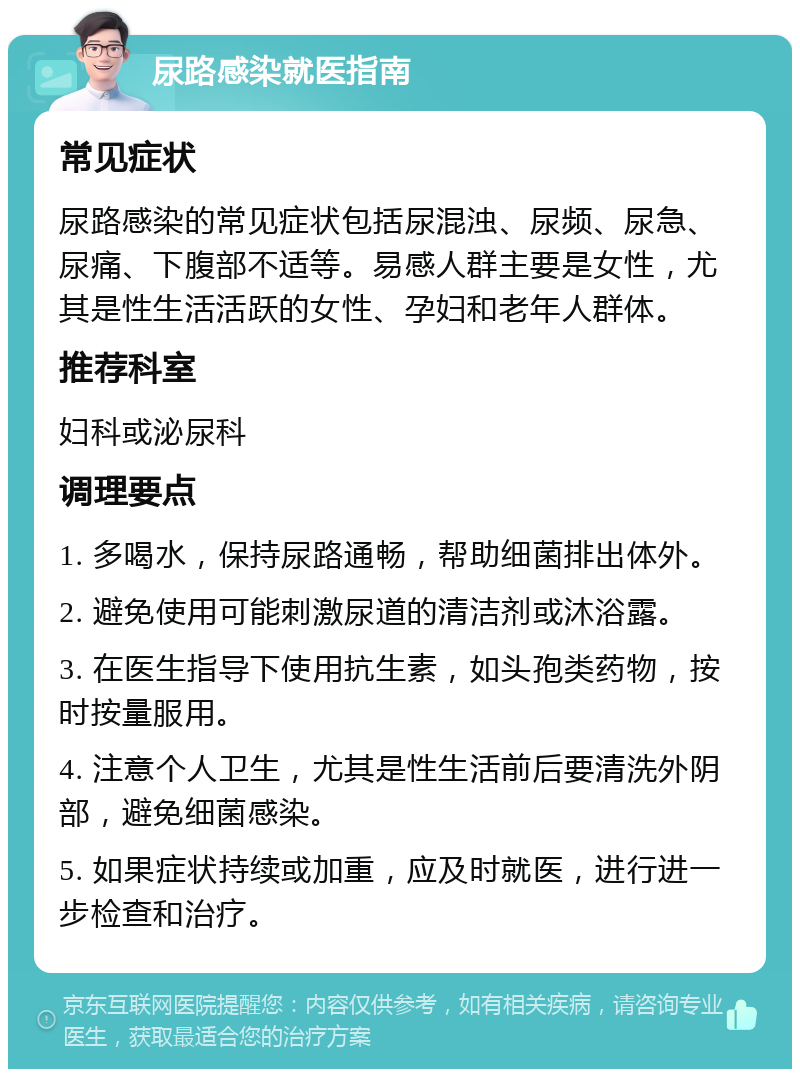 尿路感染就医指南 常见症状 尿路感染的常见症状包括尿混浊、尿频、尿急、尿痛、下腹部不适等。易感人群主要是女性，尤其是性生活活跃的女性、孕妇和老年人群体。 推荐科室 妇科或泌尿科 调理要点 1. 多喝水，保持尿路通畅，帮助细菌排出体外。 2. 避免使用可能刺激尿道的清洁剂或沐浴露。 3. 在医生指导下使用抗生素，如头孢类药物，按时按量服用。 4. 注意个人卫生，尤其是性生活前后要清洗外阴部，避免细菌感染。 5. 如果症状持续或加重，应及时就医，进行进一步检查和治疗。