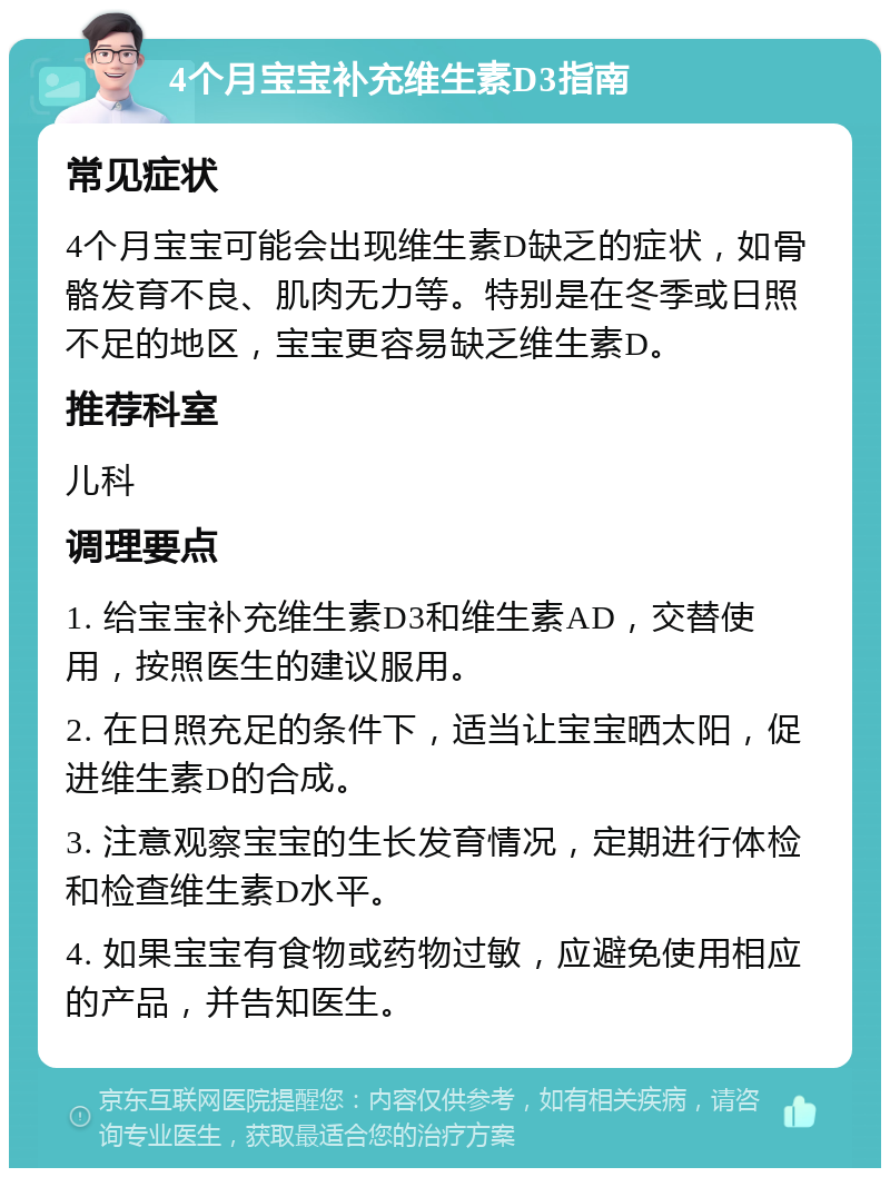 4个月宝宝补充维生素D3指南 常见症状 4个月宝宝可能会出现维生素D缺乏的症状，如骨骼发育不良、肌肉无力等。特别是在冬季或日照不足的地区，宝宝更容易缺乏维生素D。 推荐科室 儿科 调理要点 1. 给宝宝补充维生素D3和维生素AD，交替使用，按照医生的建议服用。 2. 在日照充足的条件下，适当让宝宝晒太阳，促进维生素D的合成。 3. 注意观察宝宝的生长发育情况，定期进行体检和检查维生素D水平。 4. 如果宝宝有食物或药物过敏，应避免使用相应的产品，并告知医生。